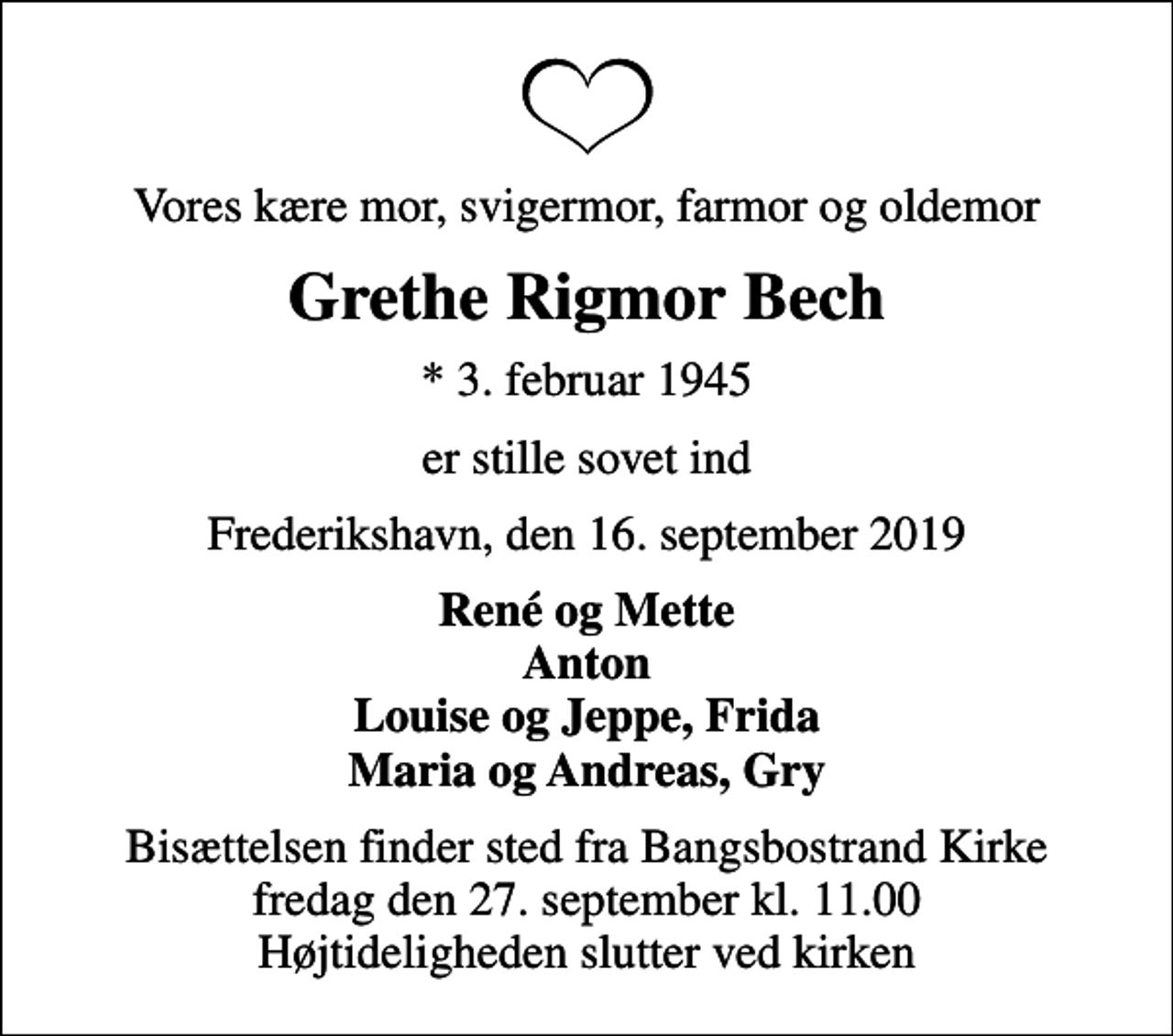 <p>Vores kære mor, svigermor, farmor og oldemor<br />Grethe Rigmor Bech<br />* 3. februar 1945<br />er stille sovet ind<br />Frederikshavn, den 16. september 2019<br />René og Mette Anton Louise og Jeppe, Frida Maria og Andreas, Gry<br />Bisættelsen finder sted fra Bangsbostrand Kirke fredag den 27. september kl. 11.00 Højtideligheden slutter ved kirken</p>