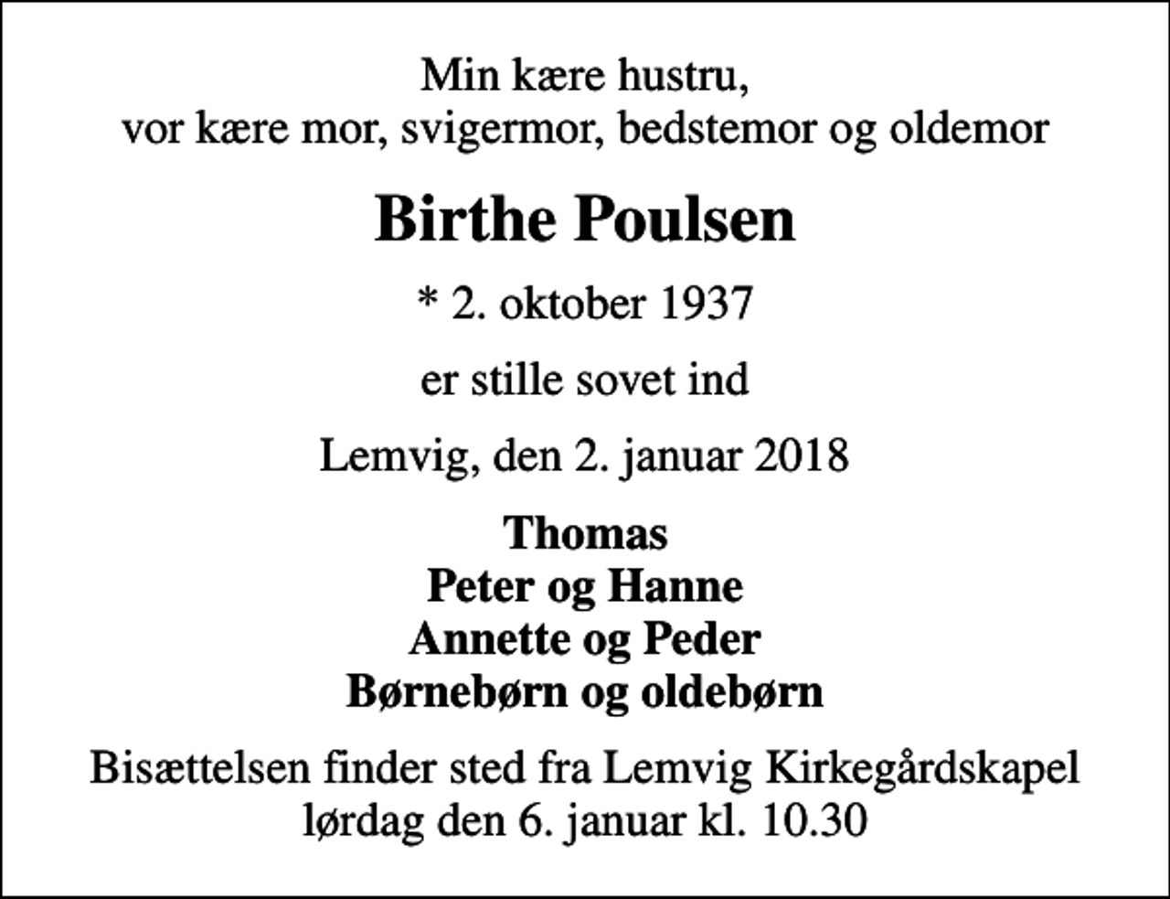 <p>Min kære hustru, vor kære mor, svigermor, bedstemor og oldemor<br />Birthe Poulsen<br />* 2. oktober 1937<br />er stille sovet ind<br />Lemvig, den 2. januar 2018<br />Thomas Peter og Hanne Annette og Peder Børnebørn og oldebørn<br />Bisættelsen finder sted fra Lemvig Kirkegårdskapel lørdag den 6. januar kl. 10.30</p>