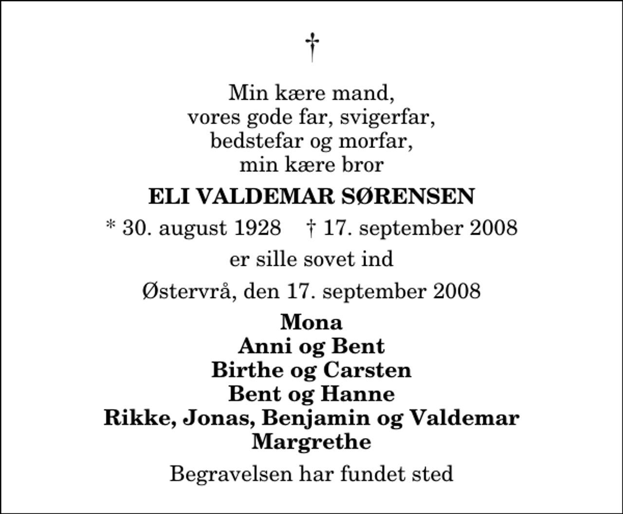 <p>Min kære mand, vores gode far, svigerfar, bedstefar og morfar, min kære bror<br />Eli Valdemar Sørensen<br />* 30. august 1928 ✝ 17. september 2008<br />er sille sovet ind<br />Østervrå, den 17. september 2008<br />Mona Anni og Bent Birthe og Carsten Bent og Hanne Rikke, Jonas, Benjamin og Valdemar Margrethe<br />Begravelsen har fundet sted</p>