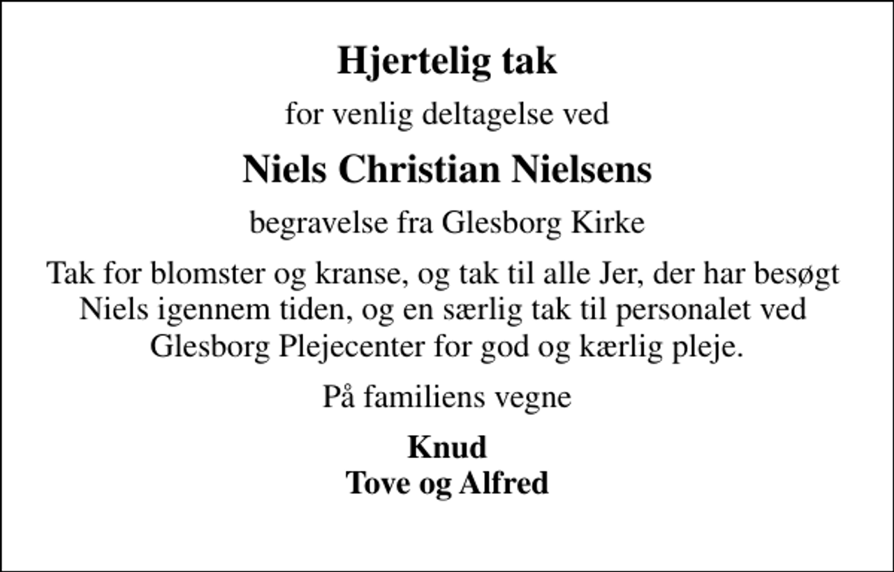 <p>Hjertelig tak<br />for venlig deltagelse ved<br />Niels Christian Nielsens<br />begravelse fra Glesborg Kirke<br />Tak for blomster og kranse, og tak til alle Jer, der har besøgt Niels igennem tiden, og en særlig tak til personalet ved Glesborg Plejecenter for god og kærlig pleje.<br />På familiens vegne<br />Knud Tove og Alfred</p>
