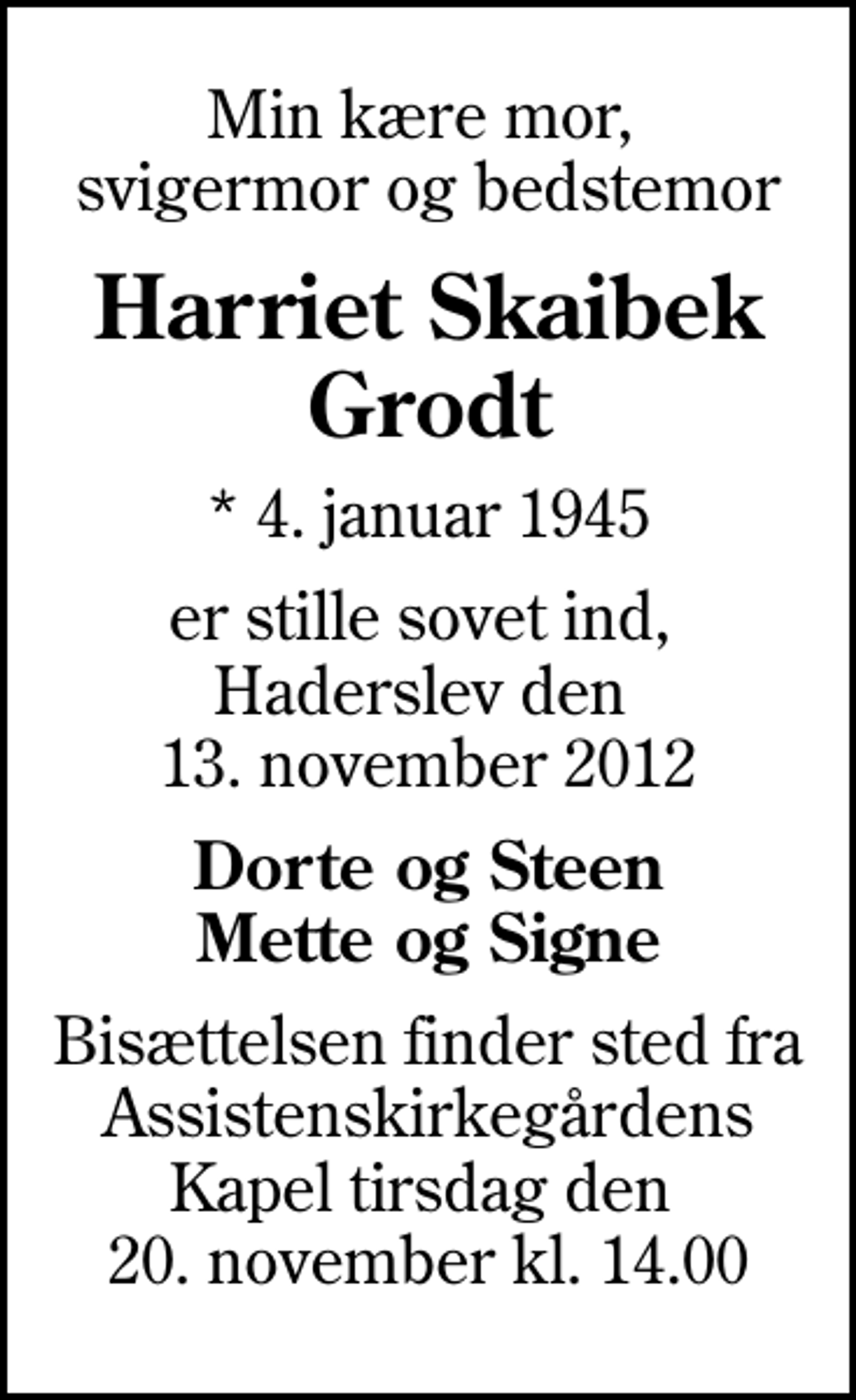 <p>Min kære mor, svigermor og bedstemor<br />Harriet Skaibek Grodt<br />* 4. januar 1945<br />er stille sovet ind, Haderslev den 13. november 2012<br />Dorte og Steen Mette og Signe<br />Bisættelsen finder sted fra Assistenskirkegårdens Kapel tirsdag den 20. november kl. 14.00</p>