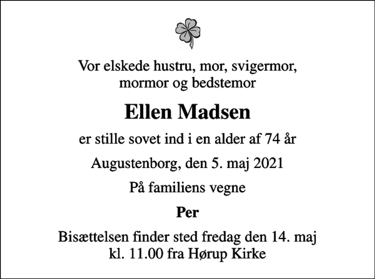 <p>Vor elskede hustru, mor, svigermor, mormor og bedstemor<br />Ellen Madsen<br />er stille sovet ind i en alder af 74 år<br />Augustenborg, den 5. maj 2021<br />På familiens vegne<br />Per<br />Bisættelsen finder sted fredag den 14. maj kl. 11.00 fra Hørup Kirke</p>