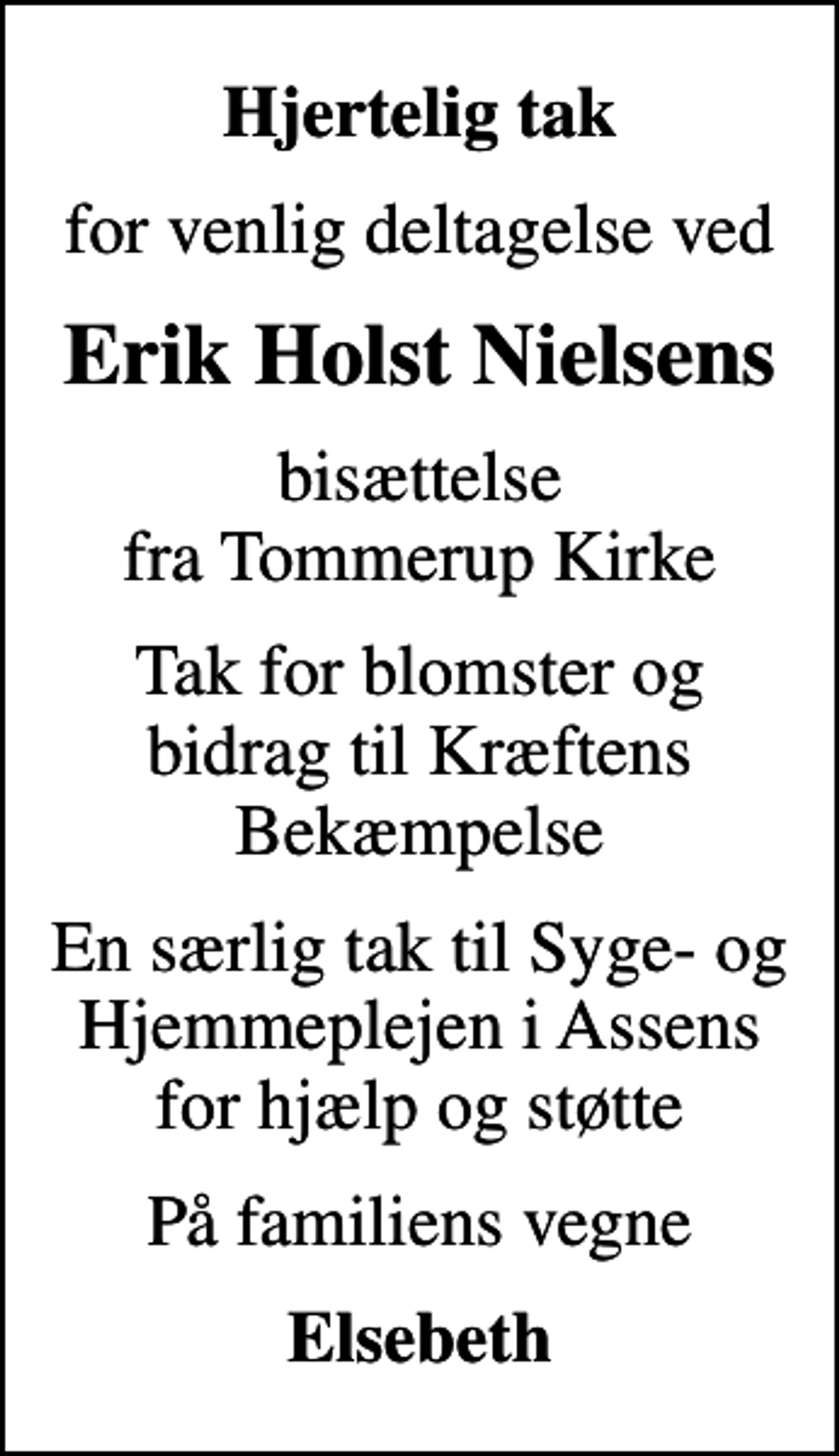 <p>Hjertelig tak<br />for venlig deltagelse ved<br />Erik Holst Nielsens<br />bisættelse fra Tommerup Kirke<br />Tak for blomster og bidrag til Kræftens Bekæmpelse<br />En særlig tak til Syge- og Hjemmeplejen i Assens for hjælp og støtte<br />På familiens vegne<br />Elsebeth</p>