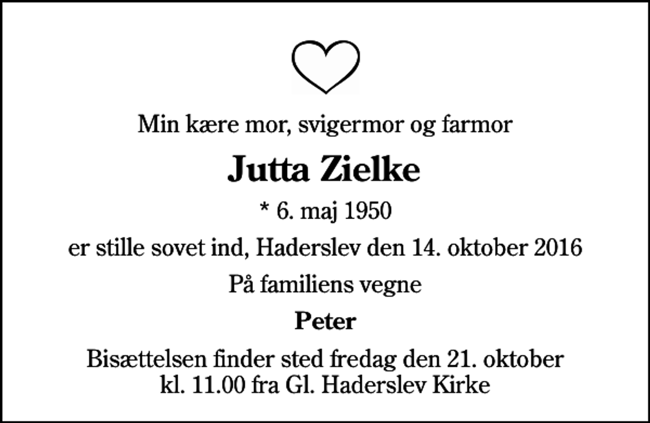 <p>Min kære mor, svigermor og farmor<br />Jutta Zielke<br />* 6. maj 1950<br />er stille sovet ind, Haderslev den 14. oktober 2016<br />På familiens vegne<br />Peter<br />Bisættelsen finder sted fredag den 21. oktober kl. 11.00 fra Gl. Haderslev Kirke</p>