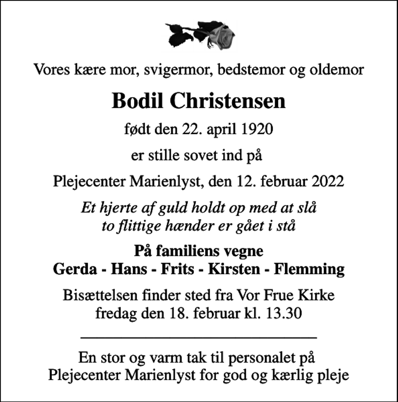 <p>Vores kære mor, svigermor, bedstemor og oldemor<br />Bodil Christensen<br />født den 22. april 1920<br />er stille sovet ind på<br />Plejecenter Marienlyst, den 12. februar 2022<br />Et hjerte af guld holdt op med at slå to flittige hænder er gået i stå<br />På familiens vegne Gerda - Hans - Frits - Kirsten - Flemming<br />Bisættelsen finder sted fra Vor Frue Kirke fredag den 18. februar kl. 13.30 _____________________________<br />En stor og varm tak til personalet på Plejecenter Marienlyst for god og kærlig pleje</p>