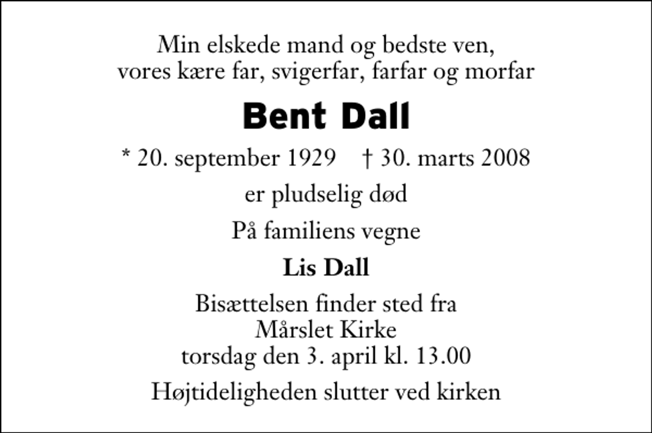 <p>Min elskede mand og bedste ven, vores kære far, svigerfar, farfar og morfar<br />Bent Dall<br />* 20. september 1929 ✝ 30. marts 2008<br />er pludselig død<br />På familiens vegne<br />Lis Dall<br />Bisættelsen finder sted fra Mårslet Kirke torsdag den 3. april kl. 13.00 Højtideligheden slutter ved kirken</p>