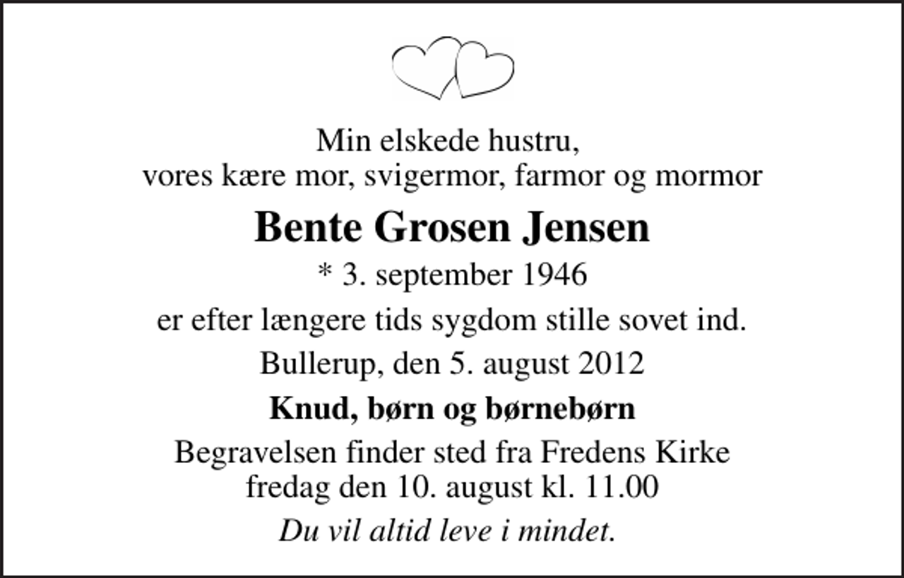 <p>Min elskede hustru, vores kære mor, svigermor, farmor og mormor<br />Bente Grosen Jensen<br />* 3. september 1946<br />er efter længere tids sygdom stille sovet ind.<br />Bullerup, den 5. august 2012<br />Knud, børn og børnebørn<br />Begravelsen finder sted fra Fredens Kirke fredag den 10. august kl. 11.00<br />Du vil altid leve i mindet.</p>