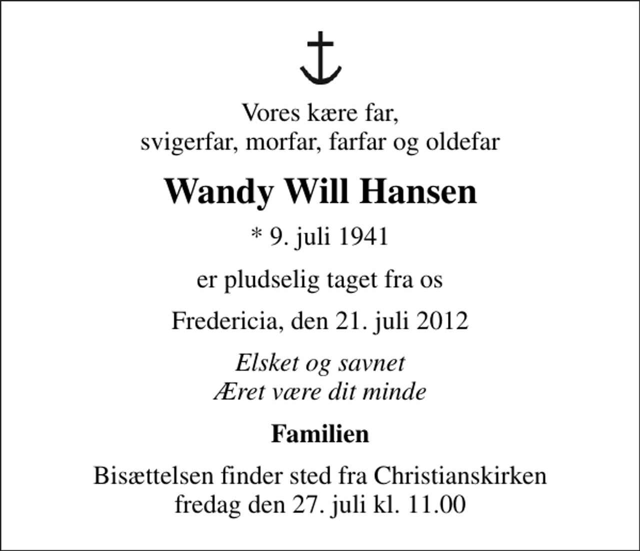 <p>Vores kære far, svigerfar, morfar, farfar og oldefar<br />Wandy Will Hansen<br />* 9. juli 1941<br />er pludselig taget fra os<br />Fredericia, den 21. juli 2012<br />Elsket og savnet Æret være dit minde<br />Familien<br />Bisættelsen finder sted fra Christianskirken fredag den 27. juli kl. 11.00</p>