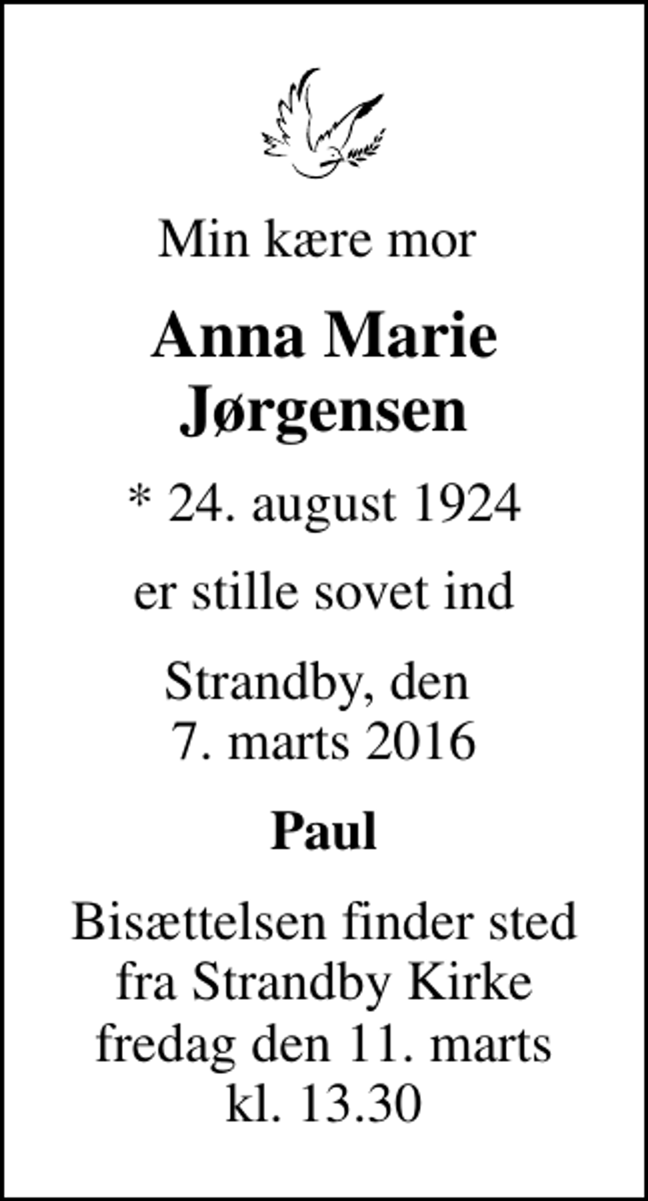 <p>Min kære mor<br />Anna Marie Jørgensen<br />* 24. august 1924<br />er stille sovet ind<br />Strandby, den 7. marts 2016<br />Paul<br />Bisættelsen finder sted fra Strandby Kirke fredag den 11. marts kl. 13.30</p>