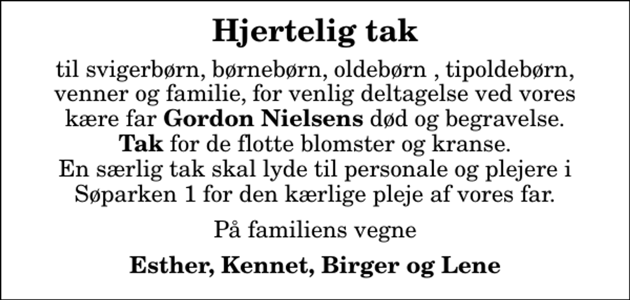 <p>Hjertelig tak<br />til svigerbørn, børnebørn, oldebørn , tipoldebørn, venner og familie, for venlig deltagelse ved vores kære far <em>Gordon Nielsens</em> død og begravelse. <em>Tak</em> for de flotte blomster og kranse. En særlig tak skal lyde til personale og plejere i Søparken 1 for den kærlige pleje af vores far.<br />På familiens vegne<br />Esther, Kennet, Birger og Lene</p>
