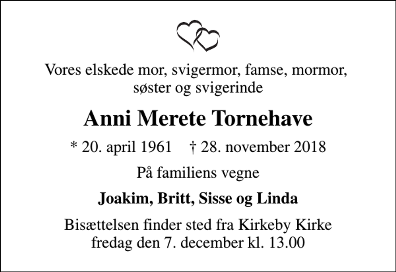 <p>Vores elskede mor, svigermor, famse, mormor, søster og svigerinde<br />Anni Merete Tornehave<br />* 20. april 1961 ✝ 28. november 2018<br />På familiens vegne<br />Joakim, Britt, Sisse og Linda<br />Bisættelsen finder sted fra Kirkeby Kirke fredag den 7. december kl. 13.00</p>
