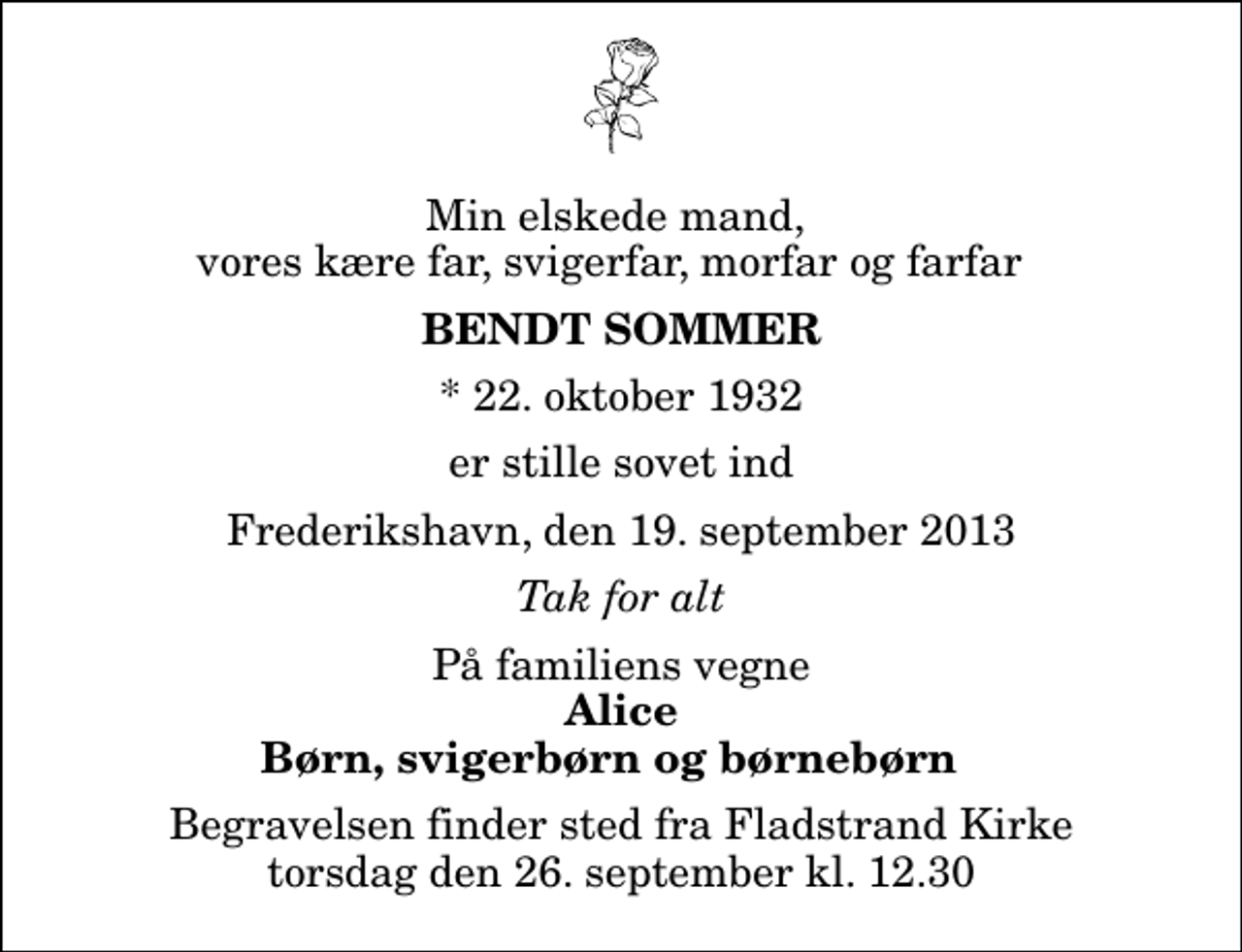 <p>Min elskede mand, vores kære far, svigerfar, morfar og farfar<br />Bendt Sommer<br />* 22. oktober 1932<br />er stille sovet ind<br />Frederikshavn, den 19. september 2013<br />Tak for alt<br />På familiens vegne<br />Alice Børn, svigerbørn og børnebørn<br />Begravelsen finder sted fra Fladstrand Kirke torsdag den 26. september kl. 12.30</p>