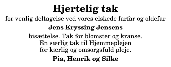 <p>Hjertelig tak<br />for venlig deltagelse ved vores elskede farfar og oldefar<br />Jens Kryssing Jensens<br />bisættelse. Tak for blomster og kranse. En særlig tak til Hjemmeplejen for kærlig og omsorgsfuld pleje.<br />Pia, Henrik og Silke</p>