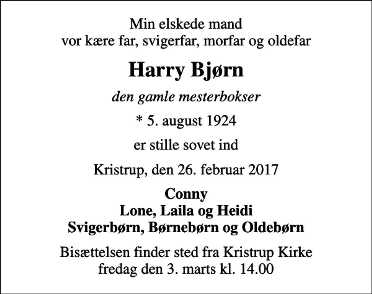 <p>Min elskede mand vor kære far, svigerfar, morfar og oldefar<br />Harry Bjørn<br />den gamle mesterbokser<br />* 5. august 1924<br />er stille sovet ind<br />Kristrup, den 26. februar 2017<br />Conny Lone, Laila og Heidi Svigerbørn, Børnebørn og Oldebørn<br />Bisættelsen finder sted fra Kristrup Kirke fredag den 3. marts kl. 14.00</p>