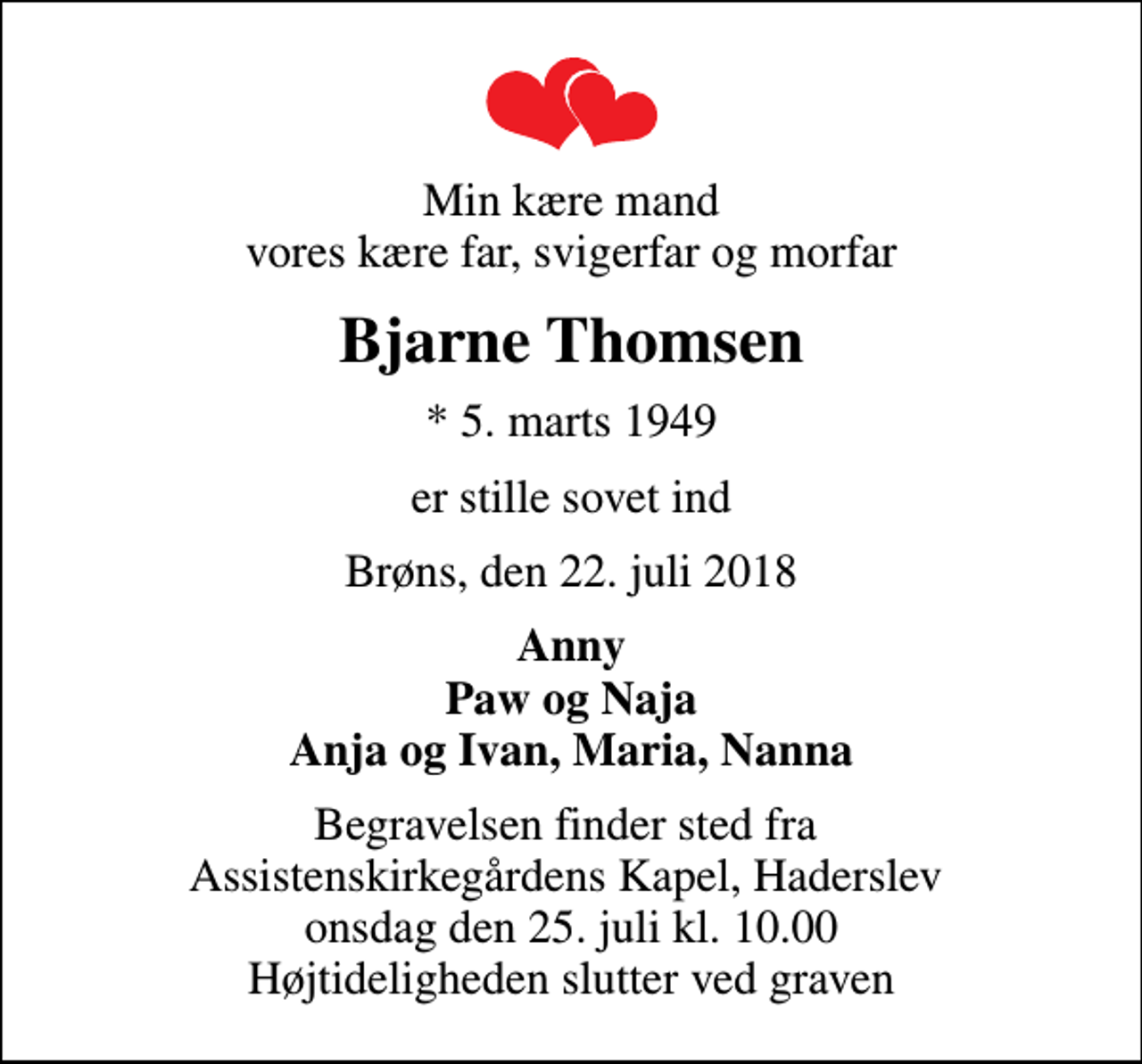 <p>Min kære mand vores kære far, svigerfar og morfar<br />Bjarne Thomsen<br />* 5. marts 1949<br />er stille sovet ind<br />Brøns, den 22. juli 2018<br />Anny Paw og Naja Anja og Ivan, Maria, Nanna<br />Begravelsen finder sted fra Assistenskirkegårdens Kapel, Haderslev onsdag den 25. juli kl. 10.00 Højtideligheden slutter ved graven</p>