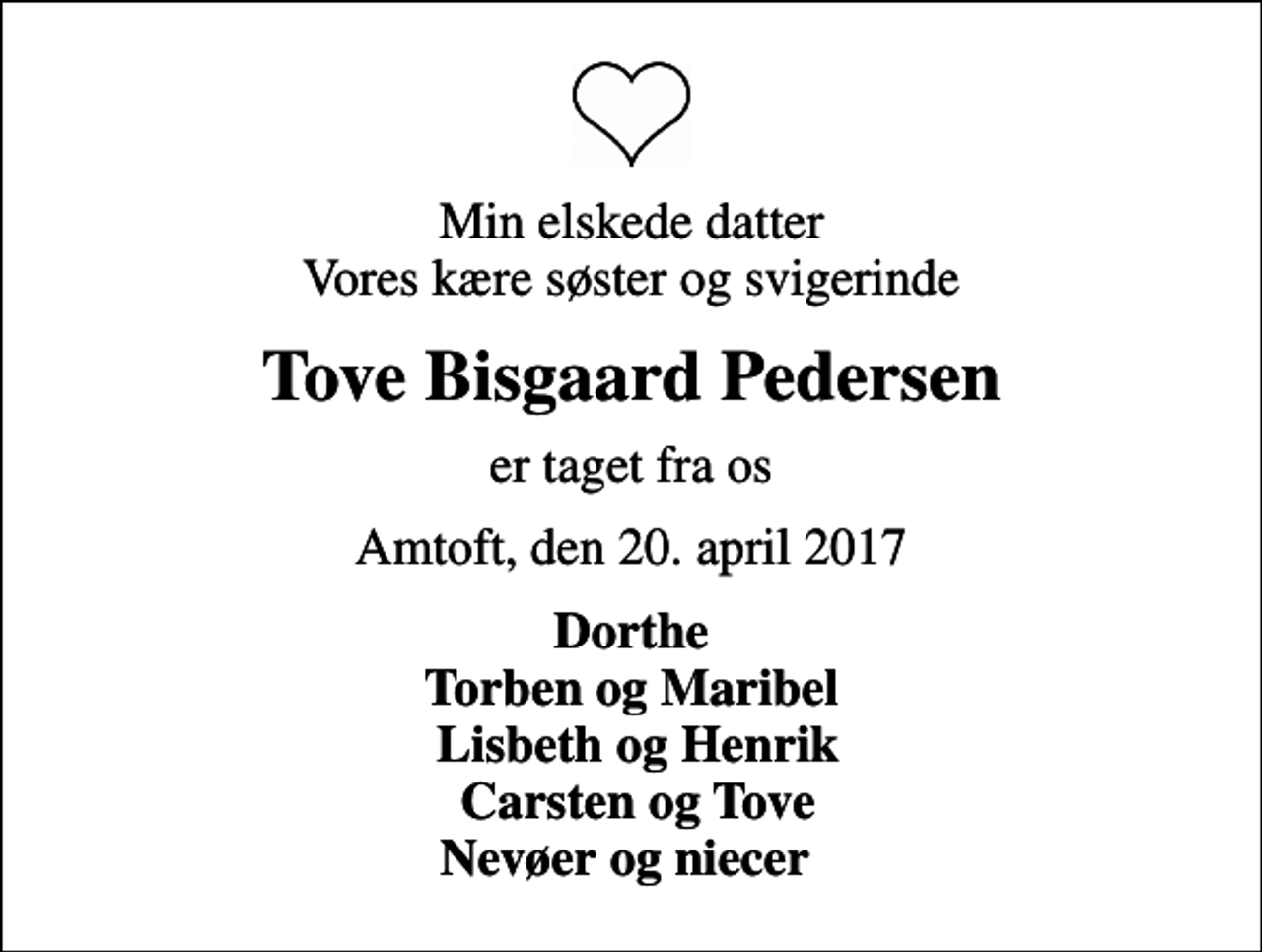 <p>Min elskede datter Vores kære søster og svigerinde<br />Tove Bisgaard Pedersen<br />er taget fra os<br />Amtoft, den 20. april 2017<br />Dorthe Torben og Maribel Lisbeth og Henrik Carsten og Tove Nevøer og niecer</p>