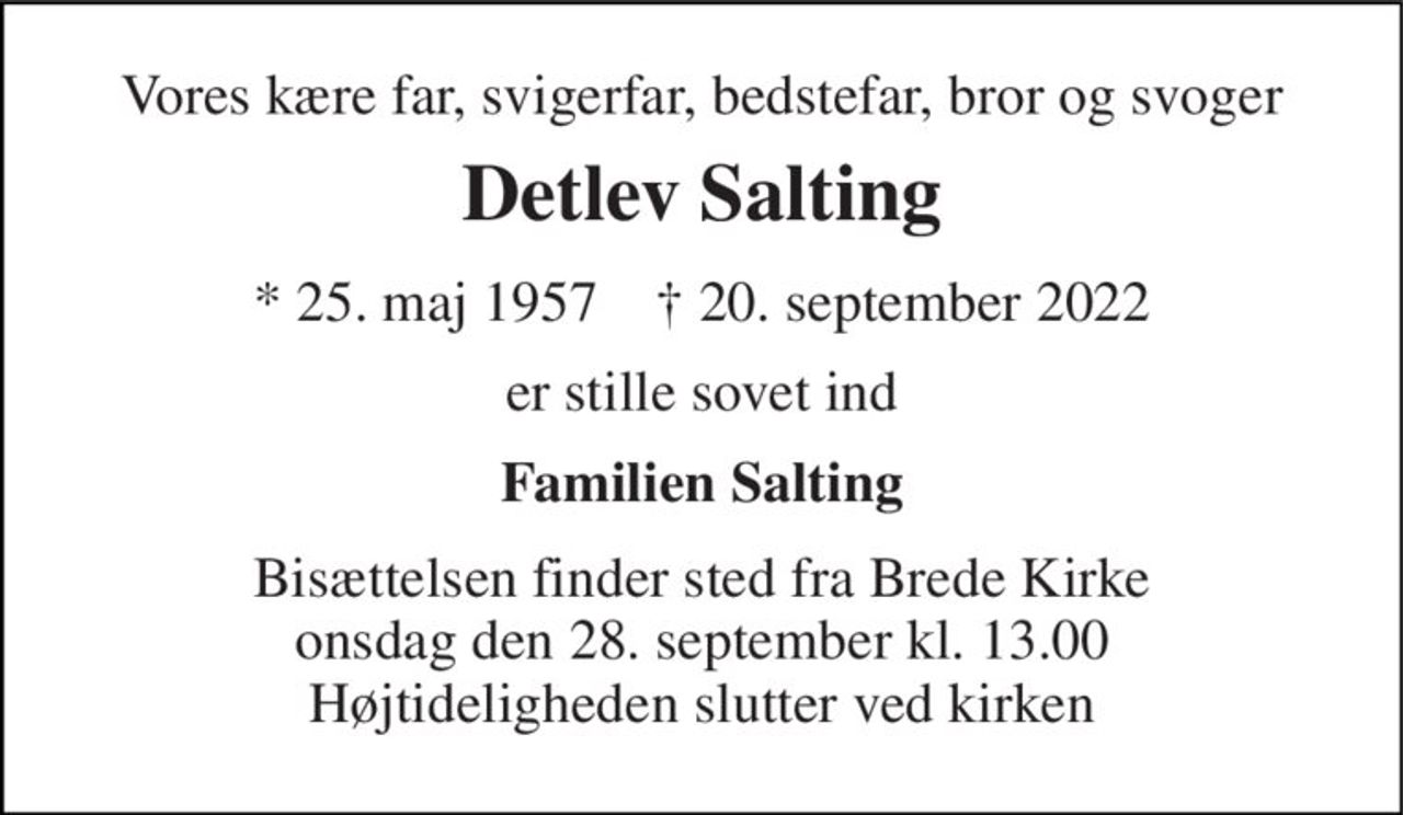 Vores kære far, svigerfar, bedstefar, bror og svoger 
Detlev Salting 
* 25. maj 1957    † 20. september 2022 
er stille sovet ind 
Familien Salting 
Bisættelsen finder sted fra Brede Kirke onsdag den 28. september kl. 13.00 Højtideligheden slutter ved kirken