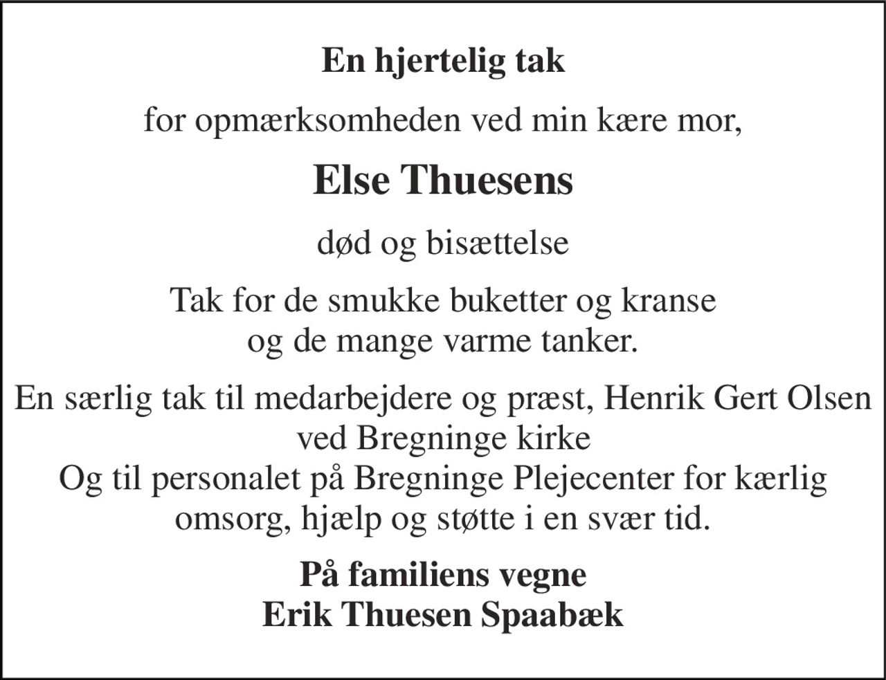 En hjertelig tak 
for opmærksomheden ved min kære mor, 
Else Thuesens 
død og bisættelse 
Tak for de smukke buketter og kranse og de mange varme tanker. 
En særlig tak til medarbejdere og præst, Henrik Gert Olsen ved Bregninge kirke Og til personalet på Bregninge Plejecenter for kærlig omsorg, hjælp og støtte i en svær tid. 
På familiens vegne Erik Thuesen Spaabæk