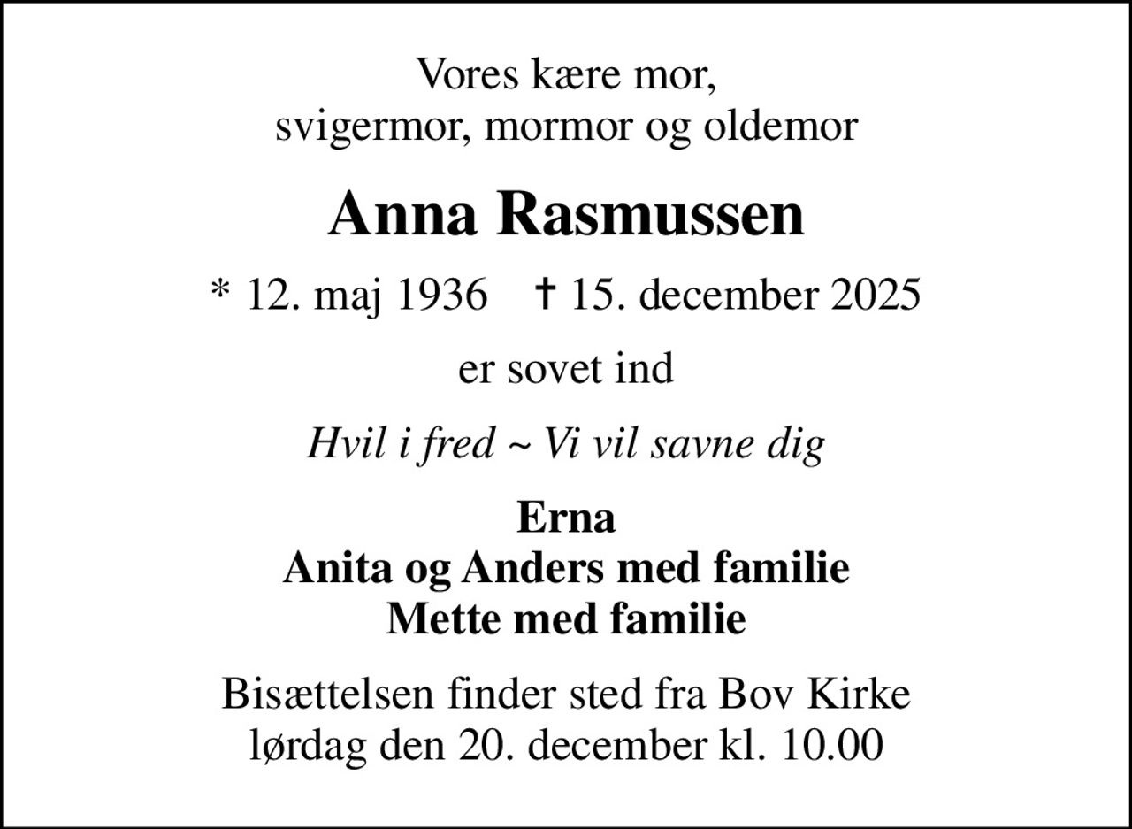 Vores kære mor, svigermor, mormor og oldemor
Anna Rasmussen
* 12. maj 1936    ✝ 15. december 2025
er sovet ind
Hvil i fred ~ Vi vil savne dig
Erna Anita og Anders med familie Mette med familie
Bisættelsen finder sted fra Bov Kirke  lørdag den 20. december kl. 10.00