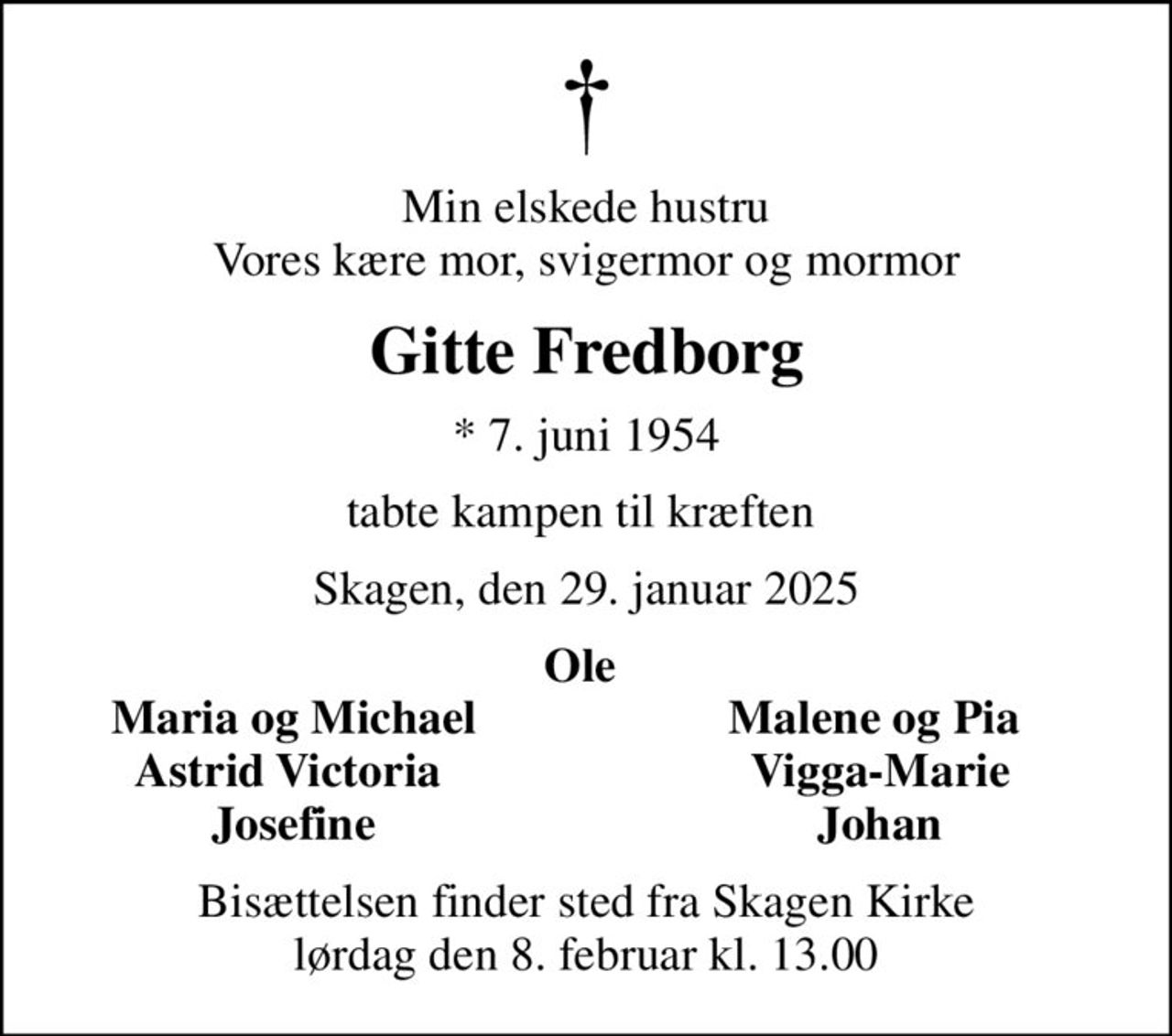 Min elskede hustru Vores kære mor, svigermor og mormor
Gitte Fredborg
* 7. juni 1954
tabte kampen til kræften 
Skagen, den 29. januar 2025
Ole 
Maria og Michael
Malene og Pia 
Astrid Victoria 
Vigga-Marie
Josefine
Johan
Bisættelsen finder sted fra Skagen Kirke  lørdag den 8. februar kl. 13.00