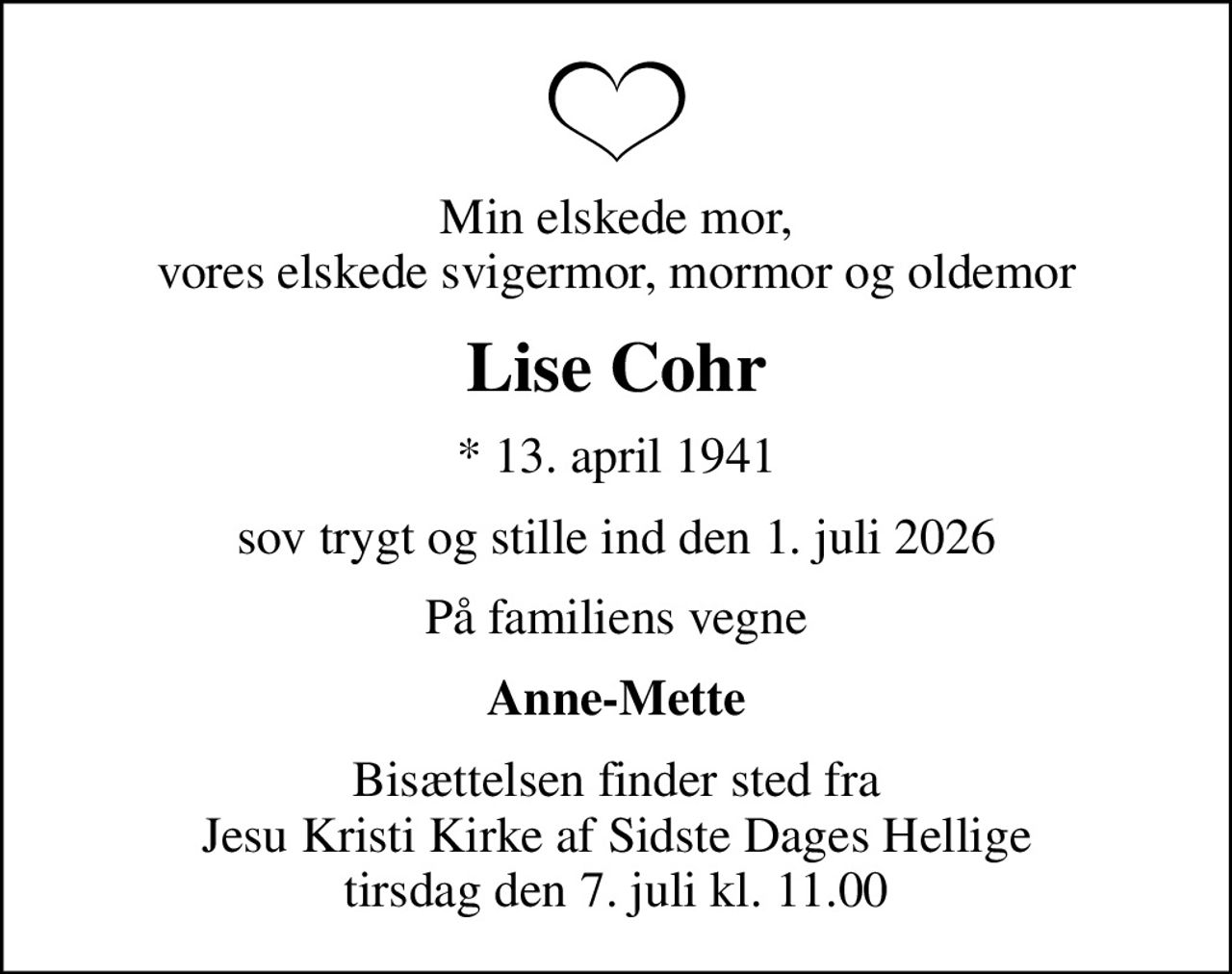 Min elskede mor, vores elskede svigermor, mormor og oldemor
Lise Cohr
* 13. april 1941
sov trygt og stille ind den 1. juli 2026
På familiens vegne
Anne-Mette
Bisættelsen finder sted fra Jesu Kristi Kirke af Sidste Dages Hellige tirsdag den 7. juli kl. 11.00