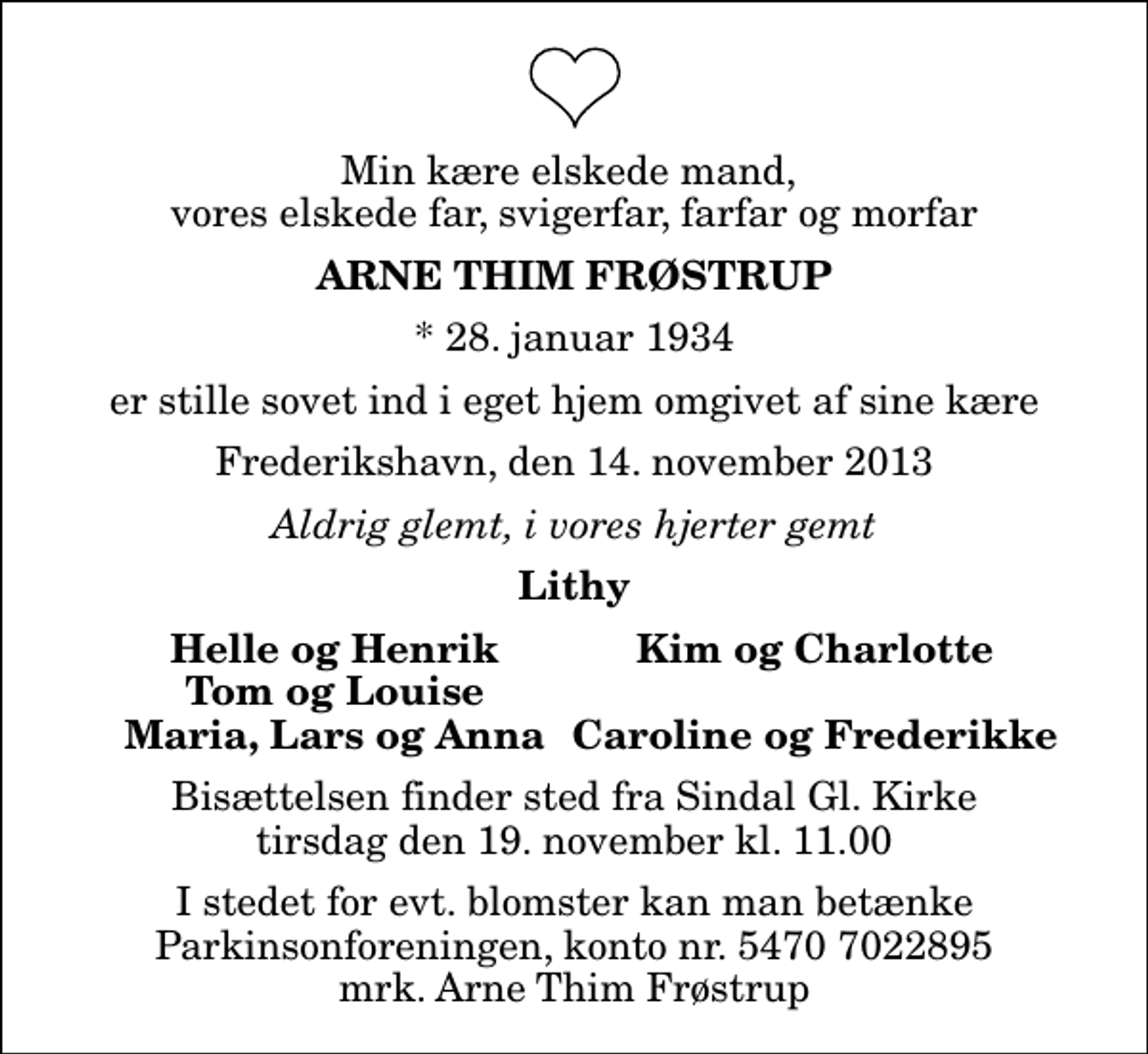 <p>Min kære elskede mand, vores elskede far, svigerfar, farfar og morfar<br />Arne Thim Frøstrup<br />* 28. januar 1934<br />er stille sovet ind i eget hjem omgivet af sine kære<br />Frederikshavn, den 14. november 2013<br />Aldrig glemt, i vores hjerter gemt<br />Lithy<br />Helle og Henrik<br />Kim og Charlotte<br />Tom og Louise<br />Maria, Lars og Anna<br />Caroline og Frederikke<br />Bisættelsen finder sted fra Sindal Gl. Kirke tirsdag den 19. november kl. 11.00<br />I stedet for evt. blomster kan man betænke<br />Parkinsonforeningen kontonr.54707022895mrk. Arne Thim<br />Frøstrup</p>