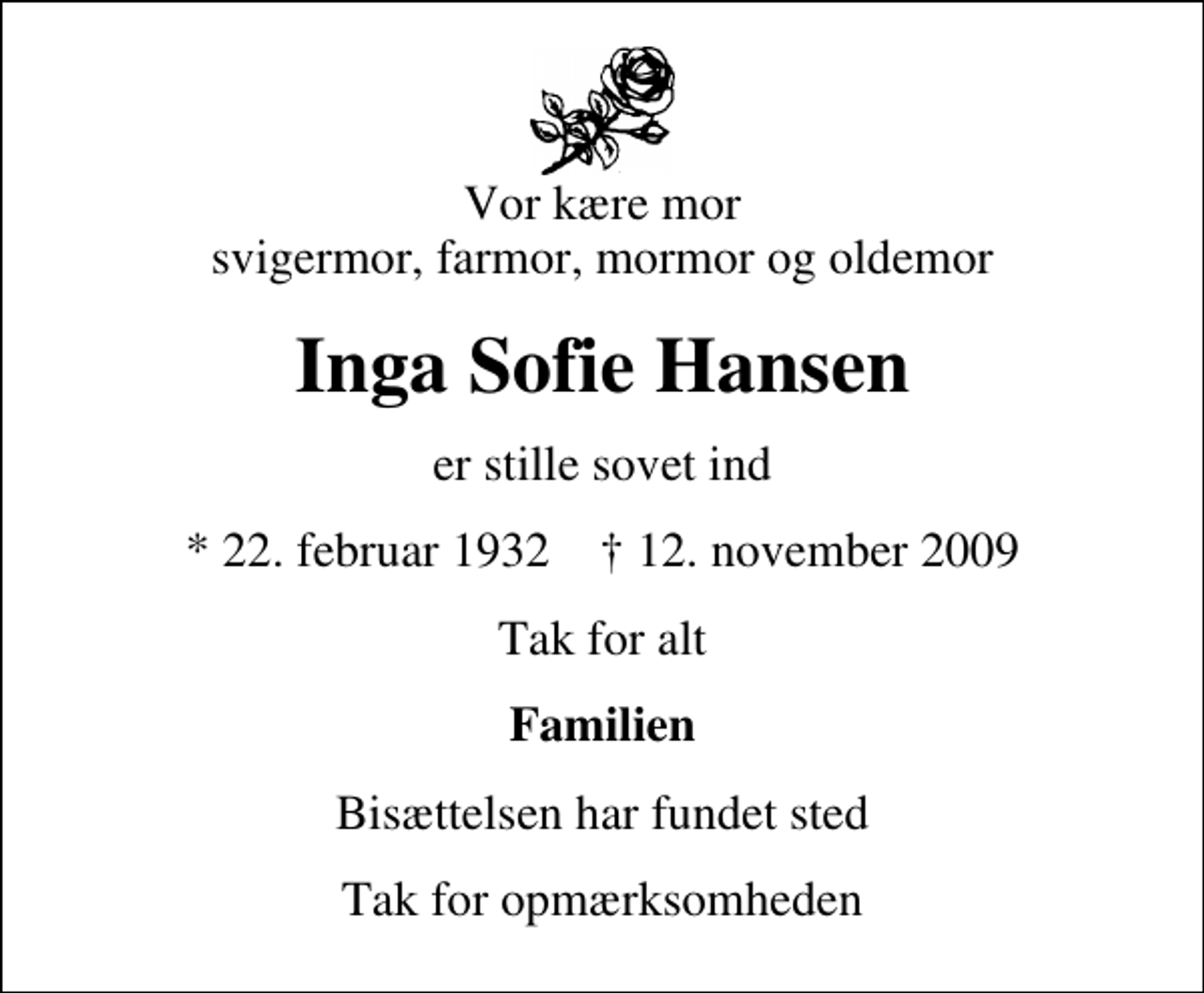 <p>Vor kære mor svigermor, farmor, mormor og oldemor<br />Inga Sofie Hansen<br />er stille sovet ind<br />* 22. februar 1932 ✝ 12. november 2009<br />Tak for alt<br />Familien<br />Bisættelsen har fundet sted<br />Tak for opmærksomheden</p>