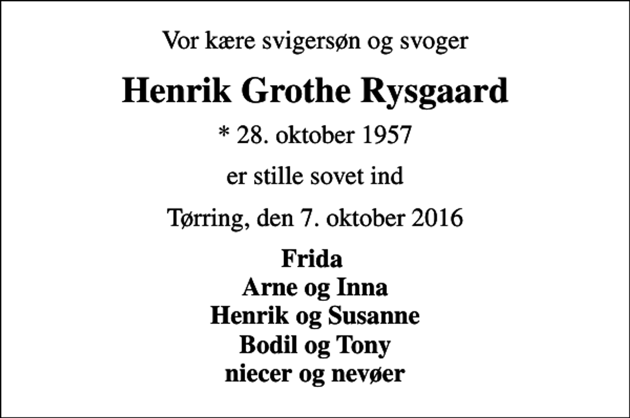 <p>Vor kære svigersøn og svoger<br />Henrik Grothe Rysgaard<br />* 28. oktober 1957<br />er stille sovet ind<br />Tørring, den 7. oktober 2016<br />Frida Arne og Inna Henrik og Susanne Bodil og Tony niecer og nevøer</p>