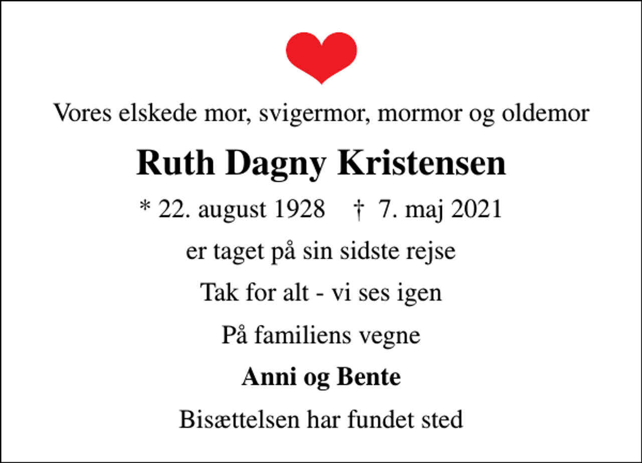 <p>Vores elskede mor, svigermor, mormor og oldemor<br />Ruth Dagny Kristensen<br />* 22. august 1928 ✝ 7. maj 2021<br />er taget på sin sidste rejse<br />Tak for alt - vi ses igen<br />På familiens vegne<br />Anni og Bente<br />Bisættelsen har fundet sted</p>