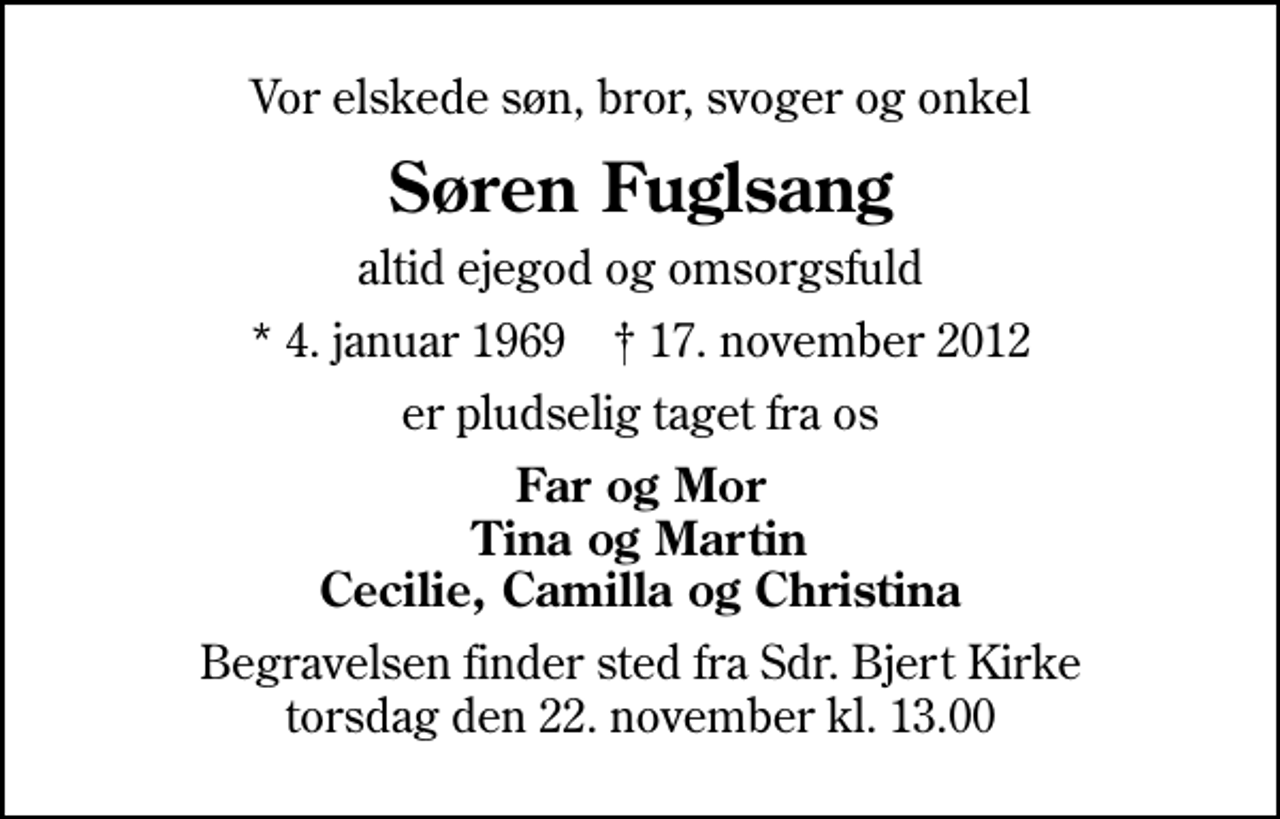 <p>Vor elskede søn, bror, svoger og onkel<br />Søren Fuglsang<br />altid ejegod og omsorgsfuld<br />* 4. januar 1969 ✝ 17. november 2012<br />er pludselig taget fra os<br />Far og Mor Tina og Martin Cecilie, Camilla og Christina<br />Begravelsen finder sted fra Sdr. Bjert Kirke torsdag den 22. november kl. 13.00</p>