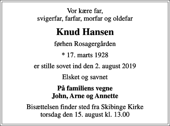 <p>Vor kære far, svigerfar, farfar, morfar og oldefar<br />Knud Hansen<br />førhen Rosagergården<br />* 17. marts 1928<br />er stille sovet ind den 2. august 2019<br />Elsket og savnet<br />På familiens vegne John, Arne og Annette<br />Bisættelsen finder sted fra Skibinge Kirke torsdag den 15. august kl. 13.00</p>