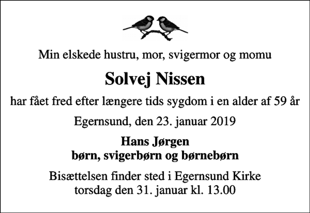 <p>Min elskede hustru, mor, svigermor og momu<br />Solvej Nissen<br />har fået fred efter længere tids sygdom i en alder af 59 år<br />Egernsund, den 23. januar 2019<br />Hans Jørgen børn, svigerbørn og børnebørn<br />Bisættelsen finder sted i Egernsund Kirke torsdag den 31. januar kl. 13.00</p>