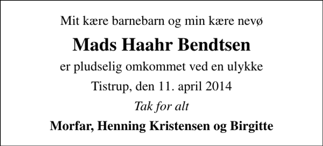 <p>Mit kære barnebarn og min kære nevø<br />Mads Haahr Bendtsen<br />er pludselig omkommet ved en ulykke<br />Tistrup, den 11. april 2014<br />Tak for alt<br />Morfar, Henning Kristensen og Birgitte</p>