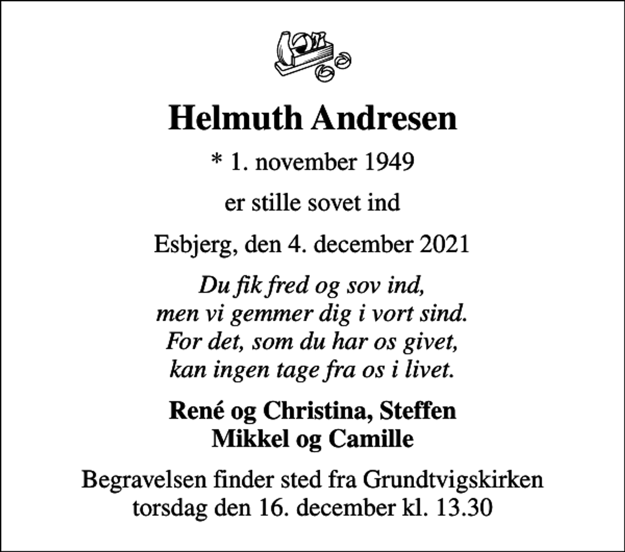 <p>Helmuth Andresen<br />* 1. november 1949<br />er stille sovet ind<br />Esbjerg, den 4. december 2021<br />Du fik fred og sov ind, men vi gemmer dig i vort sind. For det, som du har os givet, kan ingen tage fra os i livet.<br />René og Christina, Steffen Mikkel og Camille<br />Begravelsen finder sted fra Grundtvigskirken torsdag den 16. december kl. 13.30</p>