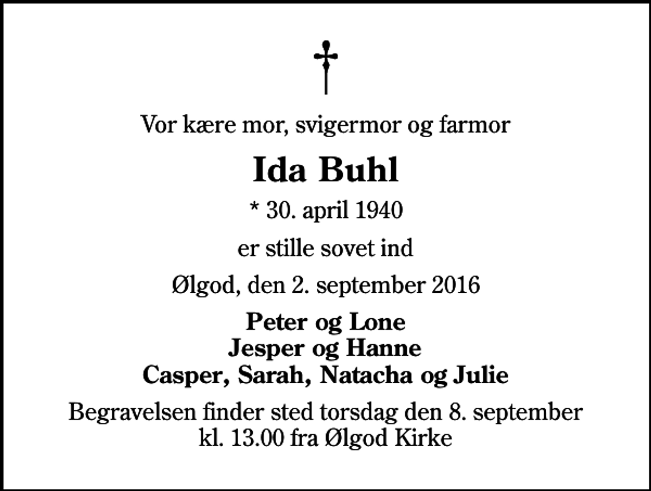 <p>Vor kære mor, svigermor og farmor<br />Ida Buhl<br />* 30. april 1940<br />er stille sovet ind<br />Ølgod, den 2. september 2016<br />Peter og Lone Jesper og Hanne Casper, Sarah, Natacha og Julie<br />Begravelsen finder sted torsdag den 8. september kl. 13.00 fra Ølgod Kirke</p>
