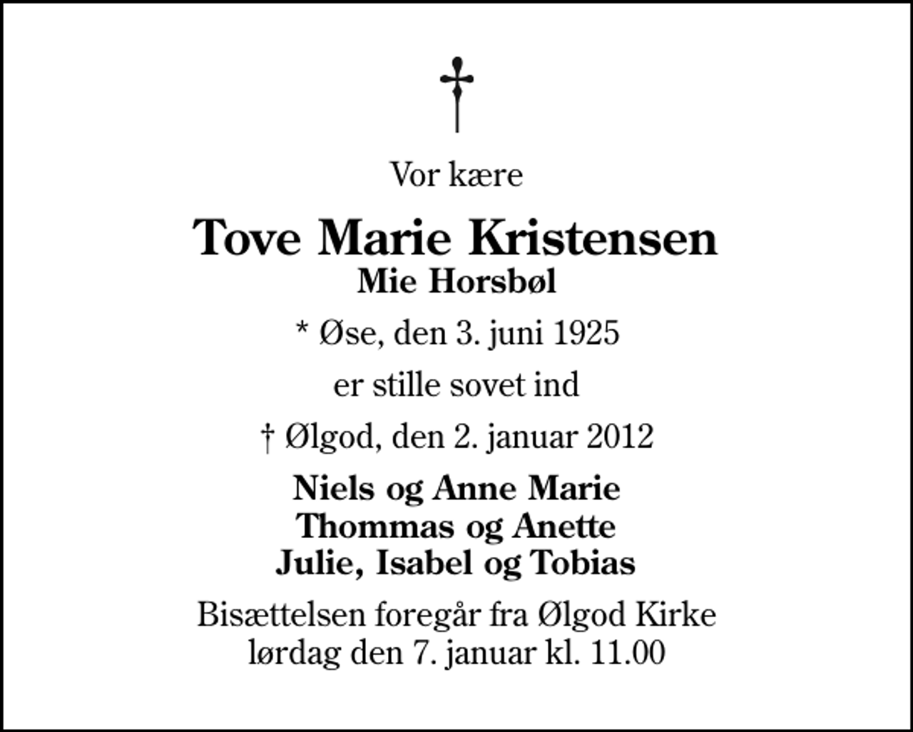 <p>Vor kære<br />Tove Marie Kristensen<br />Mie Horsbøl<br />* Øse, den 3. juni 1925<br />er stille sovet ind<br />Ølgod, den 2. januar 2012<br />Niels og Anne Marie Thommas og Anette Julie, Isabel og Tobias<br />Bisættelsen foregår fra Ølgod Kirke lørdag den 7. januar kl. 11.00</p>