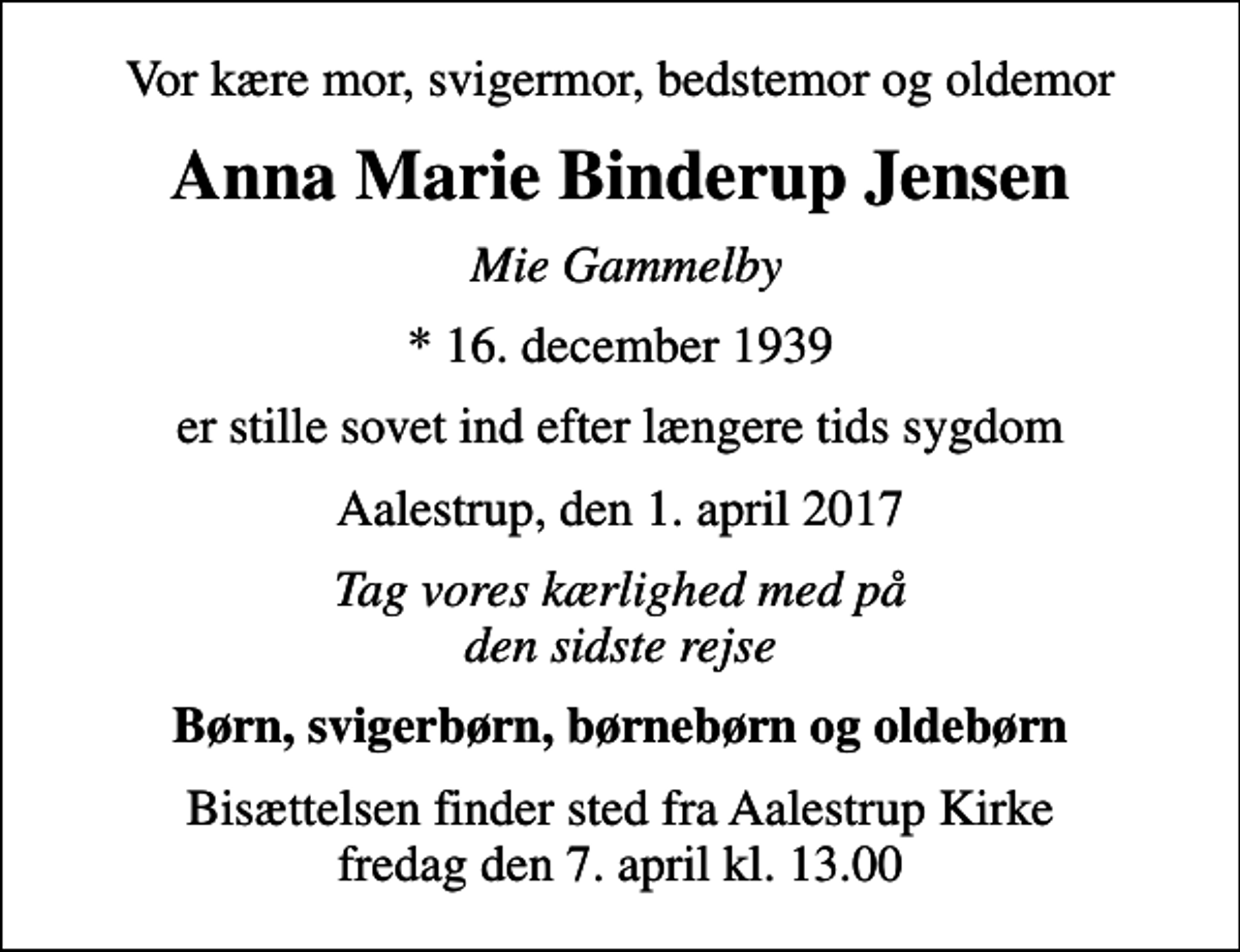 <p>Vor kære mor, svigermor, bedstemor og oldemor<br />Anna Marie Binderup Jensen<br />Mie Gammelby<br />* 16. december 1939<br />er stille sovet ind efter længere tids sygdom<br />Aalestrup, den 1. april 2017<br />Tag vores kærlighed med på den sidste rejse<br />Børn, svigerbørn, børnebørn og oldebørn<br />Bisættelsen finder sted fra Aalestrup Kirke fredag den 7. april kl. 13.00</p>