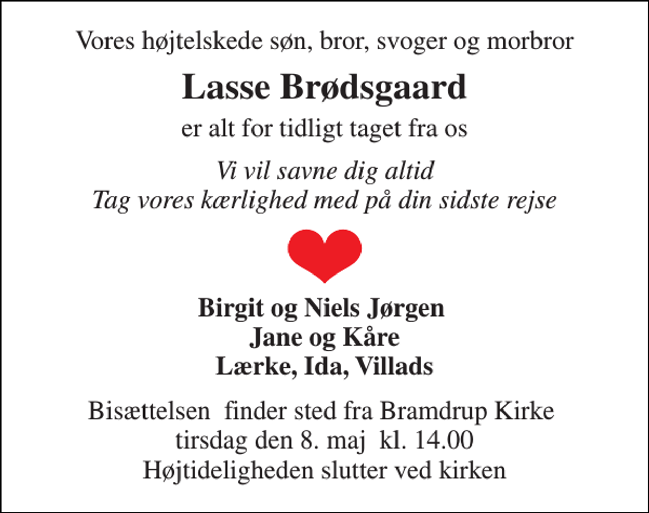 <p>Vores højtelskede søn, bror, svoger og morbror<br />Lasse Brødsgaard<br />er alt for tidligt taget fra os<br />Vi vil savne dig altid Tag vores kærlighed med på din sidste rejse<br />Birgit og Niels Jørgen Jane og Kåre Lærke, Ida, Villads<br />Bisættelsen​ finder sted fra Bramdrup Kirke​ tirsdag den 8. maj​ kl. 14.00 Højtideligheden slutter ved kirken</p>