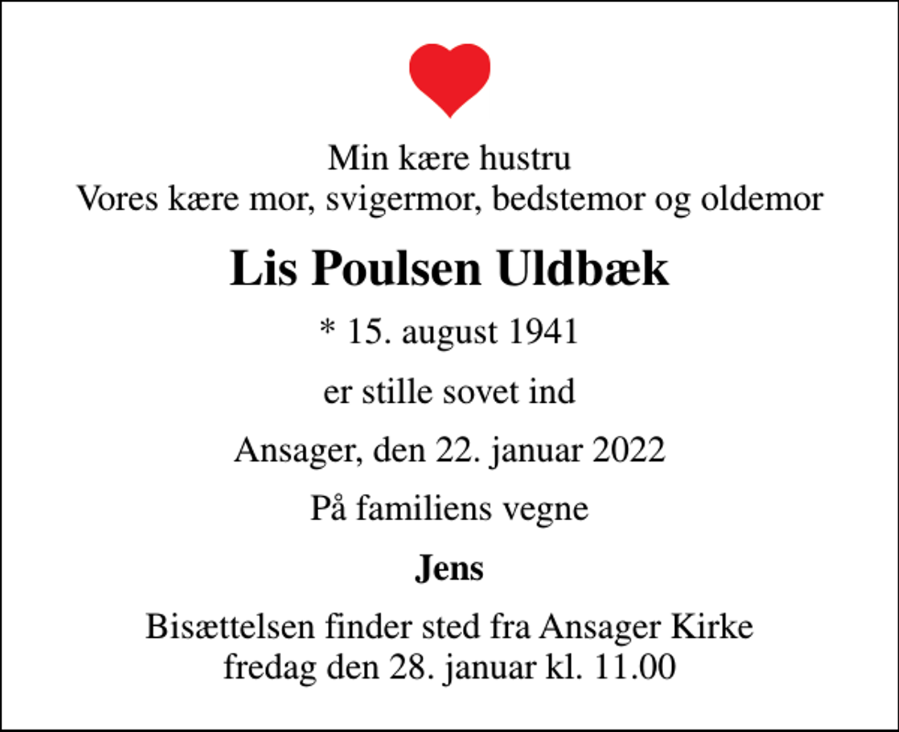<p>Min kære hustru Vores kære mor, svigermor, bedstemor og oldemor<br />Lis Poulsen Uldbæk<br />* 15. august 1941<br />er stille sovet ind<br />Ansager, den 22. januar 2022<br />På familiens vegne<br />Jens<br />Bisættelsen finder sted fra Ansager Kirke fredag den 28. januar kl. 11.00</p>