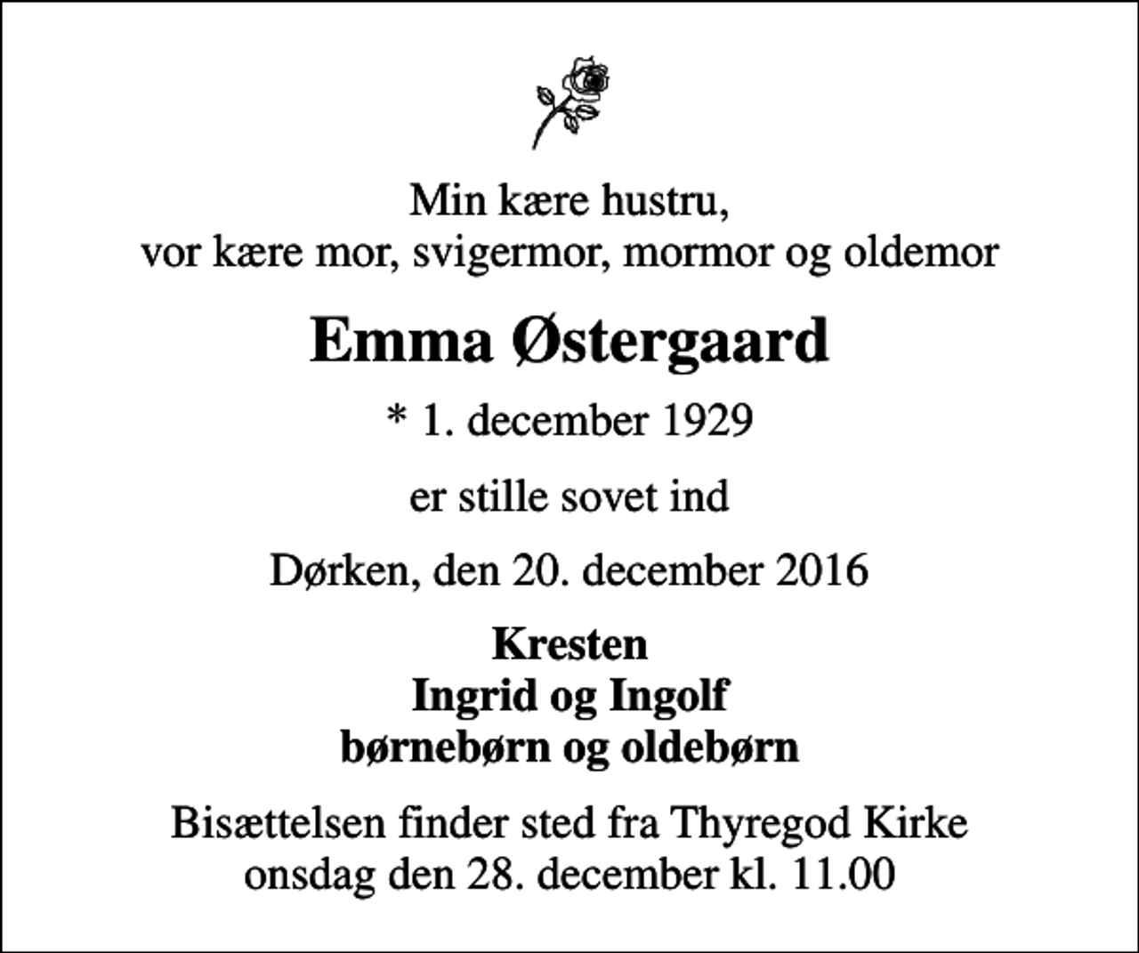 <p>Min kære hustru, vor kære mor, svigermor, mormor og oldemor<br />Emma Østergaard<br />* 1. december 1929<br />er stille sovet ind<br />Dørken, den 20. december 2016<br />Kresten Ingrid og Ingolf børnebørn og oldebørn<br />Bisættelsen finder sted fra Thyregod Kirke onsdag den 28. december kl. 11.00</p>