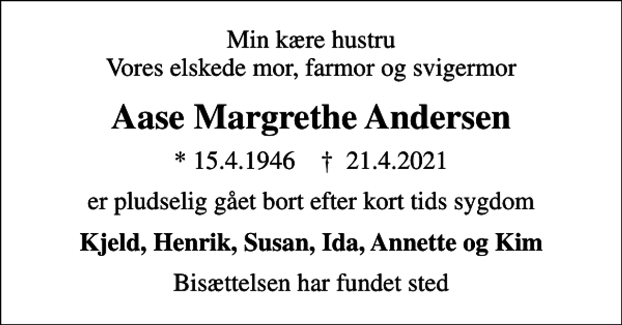<p>Min kære hustru Vores elskede mor, farmor og svigermor<br />Aase Margrethe Andersen<br />* 15.4.1946 ✝ 21.4.2021<br />er pludselig gået bort efter kort tids sygdom<br />Kjeld, Henrik, Susan, Ida, Annette og Kim<br />Bisættelsen har fundet sted</p>