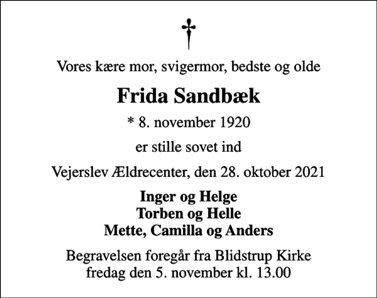 <p>Vores kære mor, svigermor, bedste og olde<br />Frida Sandbæk<br />* 8. november 1920<br />er stille sovet ind<br />Vejerslev Ældrecenter, den 28. oktober 2021<br />Inger og Helge Torben og Helle Mette, Camilla og Anders<br />Begravelsen foregår fra Blidstrup Kirke fredag den 5. november kl. 13.00</p>