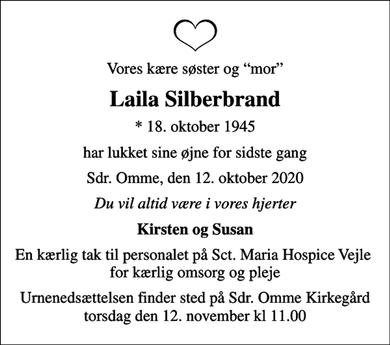 <p>Vores kære søster og mor<br />Laila Silberbrand<br />* 18. oktober 1945<br />har lukket sine øjne for sidste gang<br />Sdr. Omme, den 12. oktober 2020<br />Du vil altid være i vores hjerter<br />Kirsten og Susan<br />En kærlig tak til personalet på Sct. Maria Hospice Vejle for kærlig omsorg og pleje<br />Urnenedsættelsen finder sted på Sdr. Omme Kirkegård torsdag den 12. november kl 11.00</p>