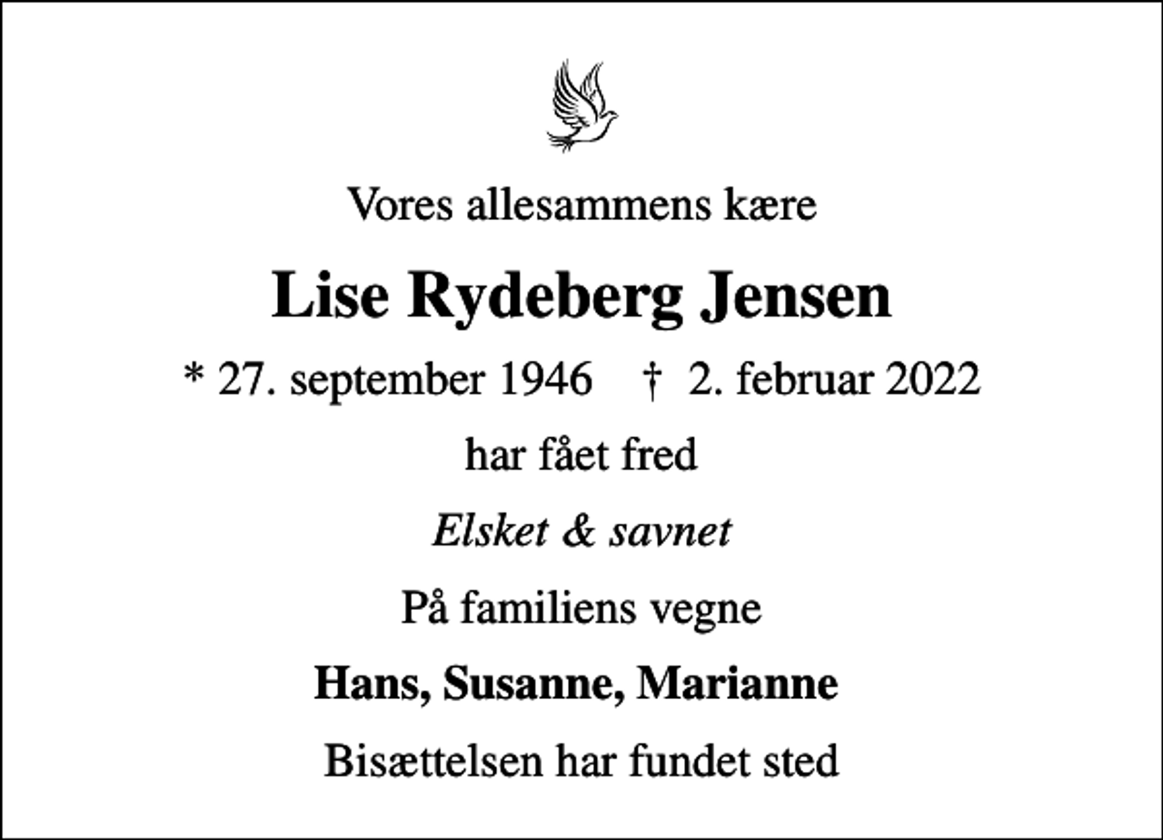 <p>Vores allesammens kære<br />Lise Rydeberg Jensen<br />* 27. september 1946 ✝ 2. februar 2022<br />har fået fred<br />Elsket &amp; savnet<br />På familiens vegne<br />Hans, Susanne, Marianne<br />Bisættelsen har fundet sted</p>
