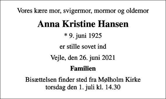 <p>Vores kære mor, svigermor, mormor og oldemor<br />Anna Kristine Hansen<br />* 9. juni 1925<br />er stille sovet ind<br />Vejle, den 26. juni 2021<br />Familien<br />Bisættelsen finder sted fra Mølholm Kirke torsdag den 1. juli kl. 14.30</p>