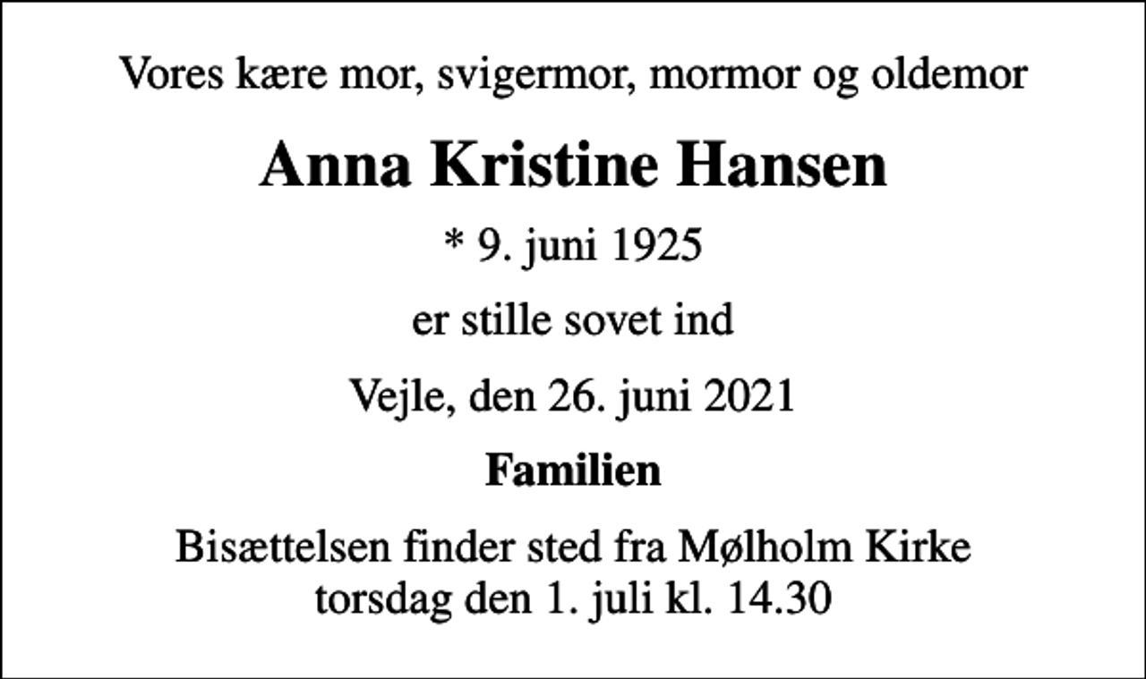 <p>Vores kære mor, svigermor, mormor og oldemor<br />Anna Kristine Hansen<br />* 9. juni 1925<br />er stille sovet ind<br />Vejle, den 26. juni 2021<br />Familien<br />Bisættelsen finder sted fra Mølholm Kirke torsdag den 1. juli kl. 14.30</p>