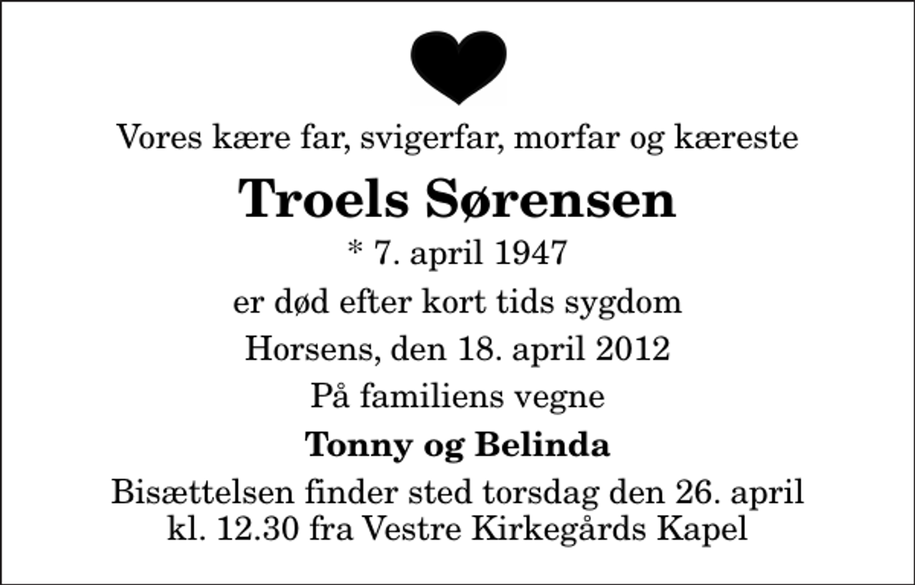 <p>Vores kære far, svigerfar, morfar og kæreste<br />Troels Sørensen<br />* 7. april 1947<br />er død efter kort tids sygdom<br />Horsens, den 18. april 2012<br />På familiens vegne<br />Tonny og Belinda<br />Bisættelsen finder sted torsdag den 26. april kl. 12.30 fra Vestre Kirkegårds Kapel</p>