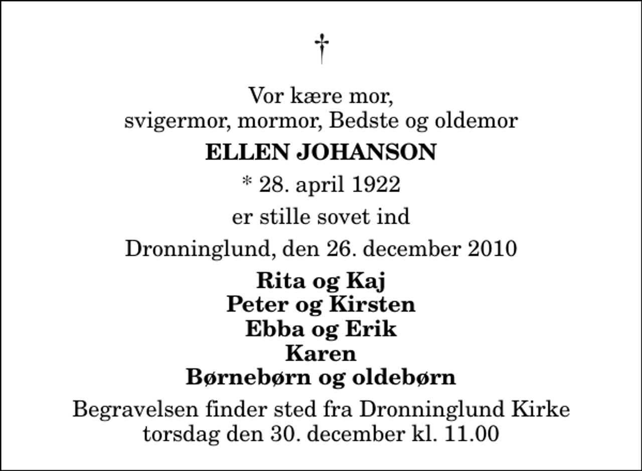 <p>Vor kære mor, svigermor, mormor, Bedste og oldemor<br />Ellen Johanson<br />* 28. april 1922<br />er stille sovet ind<br />Dronninglund, den 26. december 2010<br />Rita og Kaj Peter og Kirsten Ebba og Erik Karen Børnebørn og oldebørn<br />Begravelsen finder sted fra Dronninglund Kirke torsdag den 30. december kl. 11.00</p>