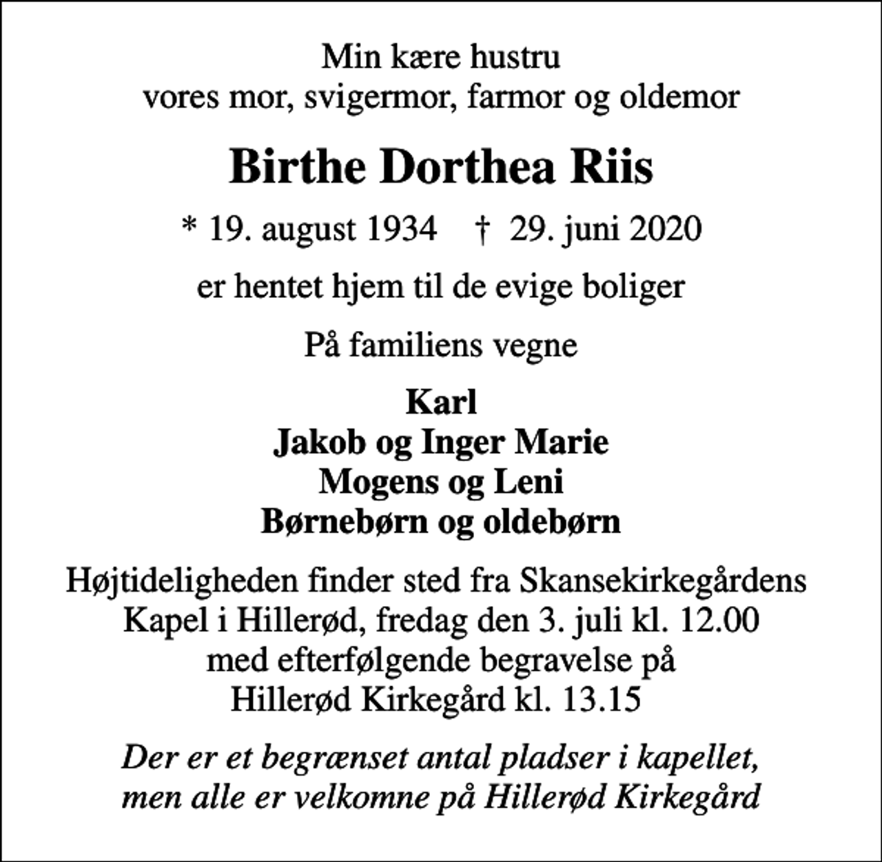 <p>Min kære hustru vores mor, svigermor, farmor og oldemor<br />Birthe Dorthea Riis<br />* 19. august 1934 ✝ 29. juni 2020<br />er hentet hjem til de evige boliger<br />På familiens vegne<br />Karl Jakob og Inger Marie Mogens og Leni Børnebørn og oldebørn<br />Højtideligheden finder sted fra Skansekirkegårdens Kapel i Hillerød, fredag den 3. juli kl. 12.00 med efterfølgende begravelse på Hillerød Kirkegård kl. 13.15<br />Der er et begrænset antal pladser i kapellet, men alle er velkomne på Hillerød Kirkegård</p>