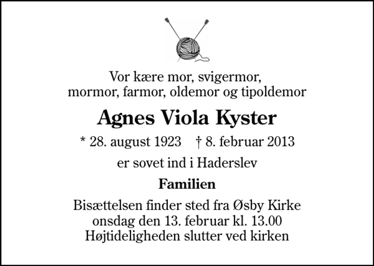 <p>Vor kære mor, svigermor, mormor, farmor, oldemor og tipoldemor<br />Agnes Viola Kyster<br />* 28. august 1923 ✝ 8. februar 2013<br />er sovet ind i Haderslev<br />Familien<br />Bisættelsen finder sted fra Øsby Kirke onsdag den 13. februar kl. 13.00 Højtideligheden slutter ved kirken</p>